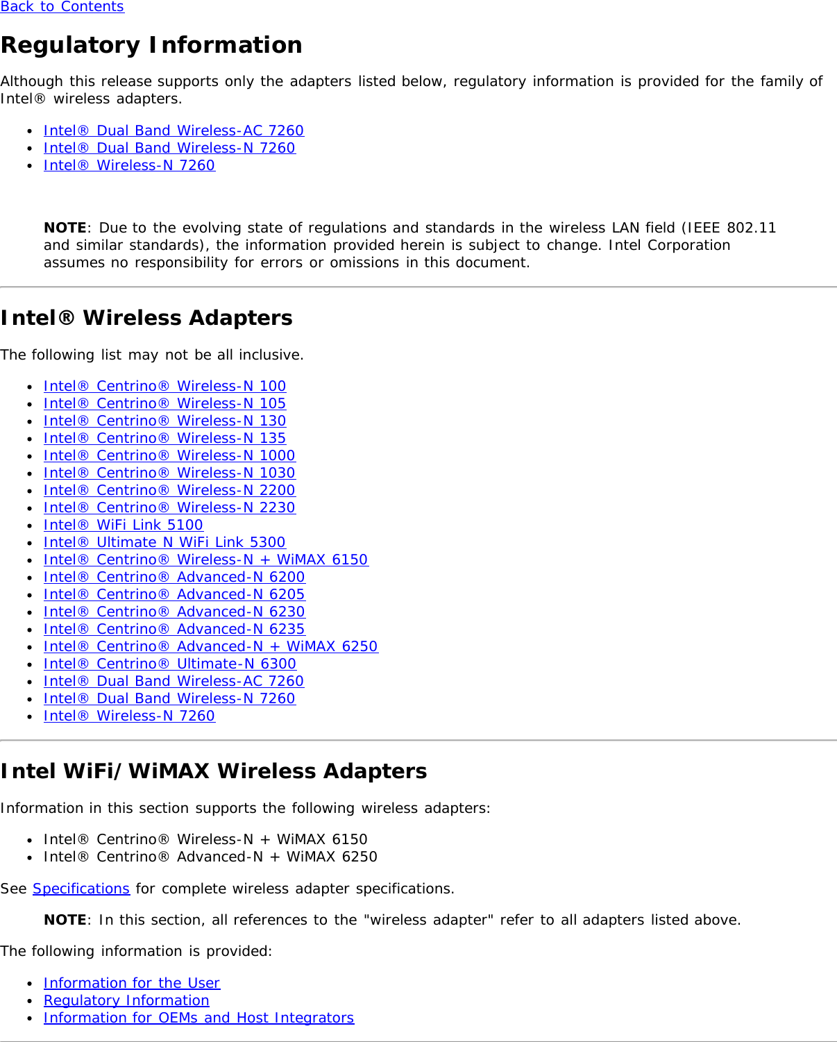 Back to ContentsRegulatory InformationAlthough this release supports only the adapters listed below, regulatory information is provided for the family ofIntel® wireless adapters.Intel® Dual Band Wireless-AC 7260Intel® Dual Band Wireless-N 7260Intel® Wireless-N 7260 NOTE: Due to the evolving state of regulations and standards in the wireless LAN field (IEEE 802.11and similar standards), the information provided herein is subject to change. Intel Corporationassumes no responsibility for errors or omissions in this document.Intel® Wireless AdaptersThe following list may not be all inclusive.Intel® Centrino® Wireless-N 100Intel® Centrino® Wireless-N 105Intel® Centrino® Wireless-N 130Intel® Centrino® Wireless-N 135Intel® Centrino® Wireless-N 1000Intel® Centrino® Wireless-N 1030Intel® Centrino® Wireless-N 2200Intel® Centrino® Wireless-N 2230Intel® WiFi Link 5100Intel® Ultimate N WiFi Link 5300Intel® Centrino® Wireless-N + WiMAX 6150Intel® Centrino® Advanced-N 6200Intel® Centrino® Advanced-N 6205Intel® Centrino® Advanced-N 6230Intel® Centrino® Advanced-N 6235Intel® Centrino® Advanced-N + WiMAX 6250Intel® Centrino® Ultimate-N 6300Intel® Dual Band Wireless-AC 7260Intel® Dual Band Wireless-N 7260Intel® Wireless-N 7260Intel WiFi/WiMAX Wireless AdaptersInformation in this section supports the following wireless adapters:Intel® Centrino® Wireless-N + WiMAX 6150Intel® Centrino® Advanced-N + WiMAX 6250See Specifications for complete wireless adapter specifications.NOTE: In this section, all references to the &quot;wireless adapter&quot; refer to all adapters listed above.The following information is provided:Information for the UserRegulatory InformationInformation for OEMs and Host Integrators