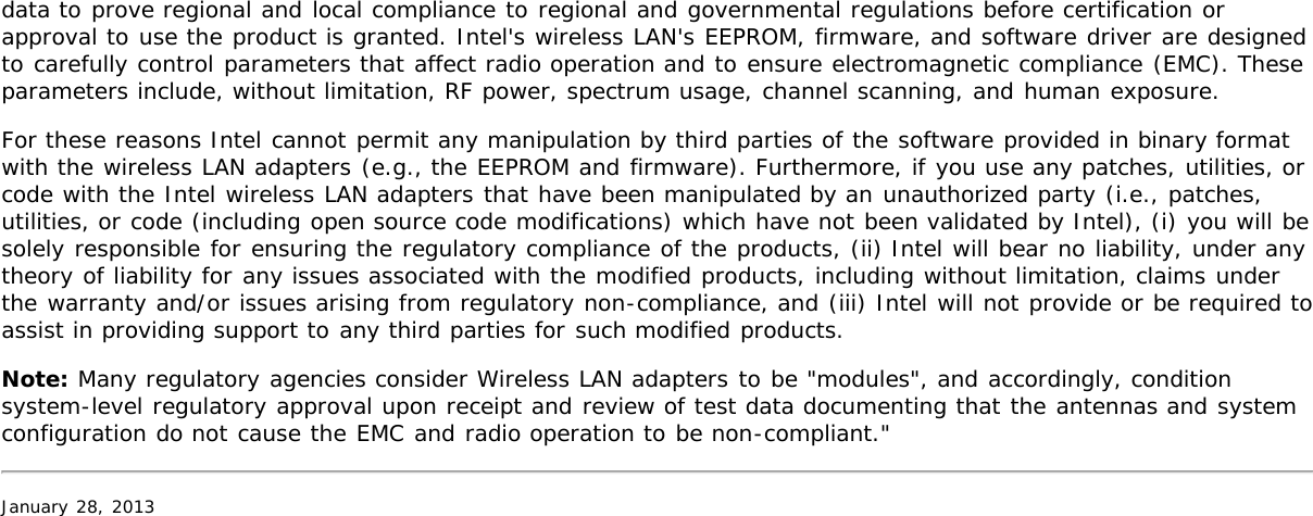 data to prove regional and local compliance to regional and governmental regulations before certification orapproval to use the product is granted. Intel&apos;s wireless LAN&apos;s EEPROM, firmware, and software driver are designedto carefully control parameters that affect radio operation and to ensure electromagnetic compliance (EMC). Theseparameters include, without limitation, RF power, spectrum usage, channel scanning, and human exposure.For these reasons Intel cannot permit any manipulation by third parties of the software provided in binary formatwith the wireless LAN adapters (e.g., the EEPROM and firmware). Furthermore, if you use any patches, utilities, orcode with the Intel wireless LAN adapters that have been manipulated by an unauthorized party (i.e., patches,utilities, or code (including open source code modifications) which have not been validated by Intel), (i) you will besolely responsible for ensuring the regulatory compliance of the products, (ii) Intel will bear no liability, under anytheory of liability for any issues associated with the modified products, including without limitation, claims underthe warranty and/or issues arising from regulatory non-compliance, and (iii) Intel will not provide or be required toassist in providing support to any third parties for such modified products.Note: Many regulatory agencies consider Wireless LAN adapters to be &quot;modules&quot;, and accordingly, conditionsystem-level regulatory approval upon receipt and review of test data documenting that the antennas and systemconfiguration do not cause the EMC and radio operation to be non-compliant.&quot;January 28, 2013