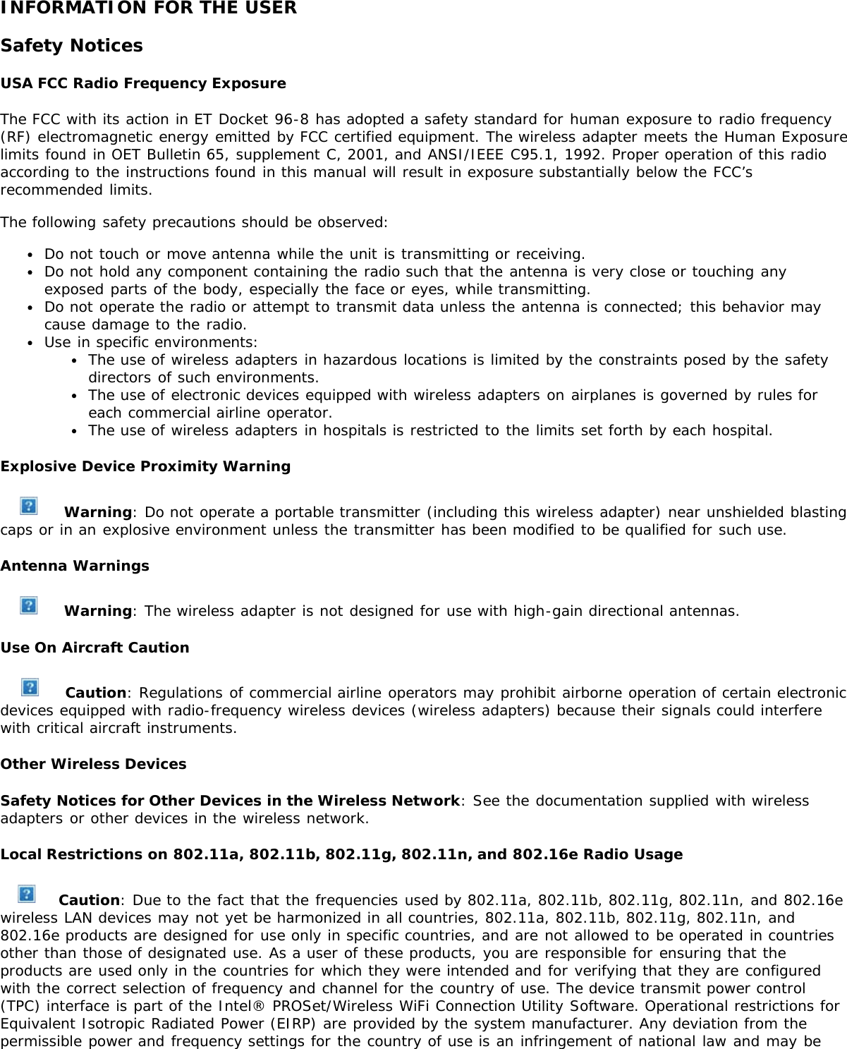 INFORMATION FOR THE USERSafety NoticesUSA FCC Radio Frequency ExposureThe FCC with its action in ET Docket 96-8 has adopted a safety standard for human exposure to radio frequency(RF) electromagnetic energy emitted by FCC certified equipment. The wireless adapter meets the Human Exposurelimits found in OET Bulletin 65, supplement C, 2001, and ANSI/IEEE C95.1, 1992. Proper operation of this radioaccording to the instructions found in this manual will result in exposure substantially below the FCC’srecommended limits.The following safety precautions should be observed:Do not touch or move antenna while the unit is transmitting or receiving.Do not hold any component containing the radio such that the antenna is very close or touching anyexposed parts of the body, especially the face or eyes, while transmitting.Do not operate the radio or attempt to transmit data unless the antenna is connected; this behavior maycause damage to the radio.Use in specific environments:The use of wireless adapters in hazardous locations is limited by the constraints posed by the safetydirectors of such environments.The use of electronic devices equipped with wireless adapters on airplanes is governed by rules foreach commercial airline operator.The use of wireless adapters in hospitals is restricted to the limits set forth by each hospital.Explosive Device Proximity Warning Warning: Do not operate a portable transmitter (including this wireless adapter) near unshielded blastingcaps or in an explosive environment unless the transmitter has been modified to be qualified for such use.Antenna Warnings Warning: The wireless adapter is not designed for use with high-gain directional antennas.Use On Aircraft Caution Caution: Regulations of commercial airline operators may prohibit airborne operation of certain electronicdevices equipped with radio-frequency wireless devices (wireless adapters) because their signals could interferewith critical aircraft instruments.Other Wireless DevicesSafety Notices for Other Devices in the Wireless Network: See the documentation supplied with wirelessadapters or other devices in the wireless network.Local Restrictions on 802.11a, 802.11b, 802.11g, 802.11n, and 802.16e Radio Usage Caution: Due to the fact that the frequencies used by 802.11a, 802.11b, 802.11g, 802.11n, and 802.16ewireless LAN devices may not yet be harmonized in all countries, 802.11a, 802.11b, 802.11g, 802.11n, and802.16e products are designed for use only in specific countries, and are not allowed to be operated in countriesother than those of designated use. As a user of these products, you are responsible for ensuring that theproducts are used only in the countries for which they were intended and for verifying that they are configuredwith the correct selection of frequency and channel for the country of use. The device transmit power control(TPC) interface is part of the Intel® PROSet/Wireless WiFi Connection Utility Software. Operational restrictions forEquivalent Isotropic Radiated Power (EIRP) are provided by the system manufacturer. Any deviation from thepermissible power and frequency settings for the country of use is an infringement of national law and may be