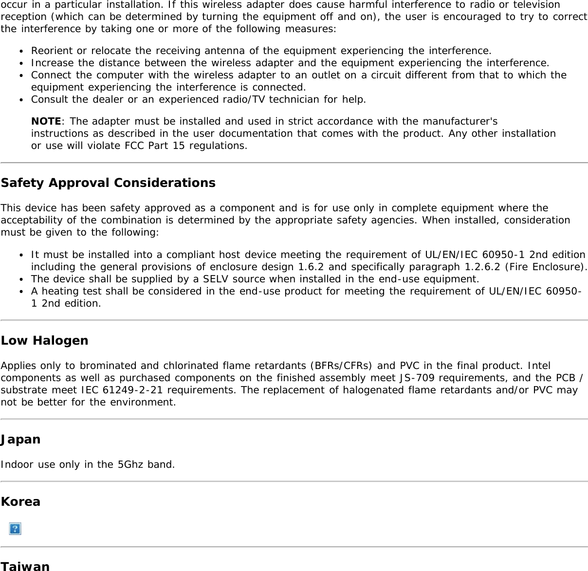 occur in a particular installation. If this wireless adapter does cause harmful interference to radio or televisionreception (which can be determined by turning the equipment off and on), the user is encouraged to try to correctthe interference by taking one or more of the following measures:Reorient or relocate the receiving antenna of the equipment experiencing the interference.Increase the distance between the wireless adapter and the equipment experiencing the interference.Connect the computer with the wireless adapter to an outlet on a circuit different from that to which theequipment experiencing the interference is connected.Consult the dealer or an experienced radio/TV technician for help.NOTE: The adapter must be installed and used in strict accordance with the manufacturer&apos;sinstructions as described in the user documentation that comes with the product. Any other installationor use will violate FCC Part 15 regulations.Safety Approval ConsiderationsThis device has been safety approved as a component and is for use only in complete equipment where theacceptability of the combination is determined by the appropriate safety agencies. When installed, considerationmust be given to the following:It must be installed into a compliant host device meeting the requirement of UL/EN/IEC 60950-1 2nd editionincluding the general provisions of enclosure design 1.6.2 and specifically paragraph 1.2.6.2 (Fire Enclosure).The device shall be supplied by a SELV source when installed in the end-use equipment.A heating test shall be considered in the end-use product for meeting the requirement of UL/EN/IEC 60950-1 2nd edition.Low HalogenApplies only to brominated and chlorinated flame retardants (BFRs/CFRs) and PVC in the final product. Intelcomponents as well as purchased components on the finished assembly meet JS-709 requirements, and the PCB /substrate meet IEC 61249-2-21 requirements. The replacement of halogenated flame retardants and/or PVC maynot be better for the environment.JapanIndoor use only in the 5Ghz band.KoreaTaiwan