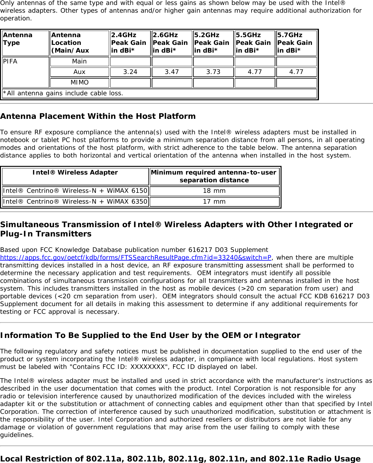 Only antennas of the same type and with equal or less gains as shown below may be used with the Intel®wireless adapters. Other types of antennas and/or higher gain antennas may require additional authorization foroperation.AntennaType AntennaLocation(Main/Aux2.4GHzPeak Gainin dBi*2.6GHzPeak Gainin dBi*5.2GHzPeak Gainin dBi*5.5GHzPeak Gainin dBi*5.7GHz Peak Gainin dBi*PIFA MainAux 3.24 3.47 3.73 4.77 4.77MIMO*All antenna gains include cable loss.Antenna Placement Within the Host PlatformTo ensure RF exposure compliance the antenna(s) used with the Intel® wireless adapters must be installed innotebook or tablet PC host platforms to provide a minimum separation distance from all persons, in all operatingmodes and orientations of the host platform, with strict adherence to the table below. The antenna separationdistance applies to both horizontal and vertical orientation of the antenna when installed in the host system.Intel® Wireless Adapter Minimum required antenna-to-user separation distanceIntel® Centrino® Wireless-N + WiMAX 6150 18 mmIntel® Centrino® Wireless-N + WiMAX 6350 17 mmSimultaneous Transmission of Intel® Wireless Adapters with Other Integrated orPlug-In TransmittersBased upon FCC Knowledge Database publication number 616217 D03 Supplementhttps://apps.fcc.gov/oetcf/kdb/forms/FTSSearchResultPage.cfm?id=33240&amp;switch=P, when there are multipletransmitting devices installed in a host device, an RF exposure transmitting assessment shall be performed todetermine the necessary application and test requirements.  OEM integrators must identify all possiblecombinations of simultaneous transmission configurations for all transmitters and antennas installed in the hostsystem. This includes transmitters installed in the host as mobile devices (&gt;20 cm separation from user) andportable devices (&lt;20 cm separation from user).  OEM integrators should consult the actual FCC KDB 616217 D03Supplement document for all details in making this assessment to determine if any additional requirements fortesting or FCC approval is necessary.Information To Be Supplied to the End User by the OEM or IntegratorThe following regulatory and safety notices must be published in documentation supplied to the end user of theproduct or system incorporating the Intel® wireless adapter, in compliance with local regulations. Host systemmust be labeled with &quot;Contains FCC ID: XXXXXXXX&quot;, FCC ID displayed on label.The Intel® wireless adapter must be installed and used in strict accordance with the manufacturer&apos;s instructions asdescribed in the user documentation that comes with the product. Intel Corporation is not responsible for anyradio or television interference caused by unauthorized modification of the devices included with the wirelessadapter kit or the substitution or attachment of connecting cables and equipment other than that specified by IntelCorporation. The correction of interference caused by such unauthorized modification, substitution or attachment isthe responsibility of the user. Intel Corporation and authorized resellers or distributors are not liable for anydamage or violation of government regulations that may arise from the user failing to comply with theseguidelines.Local Restriction of 802.11a, 802.11b, 802.11g, 802.11n, and 802.11e Radio Usage