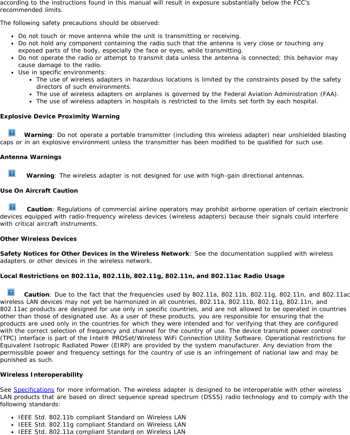 according to the instructions found in this manual will result in exposure substantially below the FCC’srecommended limits.The following safety precautions should be observed:Do not touch or move antenna while the unit is transmitting or receiving.Do not hold any component containing the radio such that the antenna is very close or touching anyexposed parts of the body, especially the face or eyes, while transmitting.Do not operate the radio or attempt to transmit data unless the antenna is connected; this behavior maycause damage to the radio.Use in specific environments:The use of wireless adapters in hazardous locations is limited by the constraints posed by the safetydirectors of such environments.The use of wireless adapters on airplanes is governed by the Federal Aviation Administration (FAA).The use of wireless adapters in hospitals is restricted to the limits set forth by each hospital.Explosive Device Proximity WarningWarning: Do not operate a portable transmitter (including this wireless adapter) near unshielded blastingcaps or in an explosive environment unless the transmitter has been modified to be qualified for such use.Antenna Warnings Warning: The wireless adapter is not designed for use with high-gain directional antennas.Use On Aircraft Caution Caution: Regulations of commercial airline operators may prohibit airborne operation of certain electronicdevices equipped with radio-frequency wireless devices (wireless adapters) because their signals could interferewith critical aircraft instruments.Other Wireless DevicesSafety Notices for Other Devices in the Wireless Network: See the documentation supplied with wirelessadapters or other devices in the wireless network.Local Restrictions on 802.11a, 802.11b, 802.11g, 802.11n, and 802.11ac Radio Usage Caution: Due to the fact that the frequencies used by 802.11a, 802.11b, 802.11g, 802.11n, and 802.11acwireless LAN devices may not yet be harmonized in all countries, 802.11a, 802.11b, 802.11g, 802.11n, and802.11ac products are designed for use only in specific countries, and are not allowed to be operated in countriesother than those of designated use. As a user of these products, you are responsible for ensuring that theproducts are used only in the countries for which they were intended and for verifying that they are configuredwith the correct selection of frequency and channel for the country of use. The device transmit power control(TPC) interface is part of the Intel® PROSet/Wireless WiFi Connection Utility Software. Operational restrictions forEquivalent Isotropic Radiated Power (EIRP) are provided by the system manufacturer. Any deviation from thepermissible power and frequency settings for the country of use is an infringement of national law and may bepunished as such.Wireless InteroperabilitySee Specifications for more information. The wireless adapter is designed to be interoperable with other wirelessLAN products that are based on direct sequence spread spectrum (DSSS) radio technology and to comply with thefollowing standards:IEEE Std. 802.11b compliant Standard on Wireless LANIEEE Std. 802.11g compliant Standard on Wireless LANIEEE Std. 802.11a compliant Standard on Wireless LAN