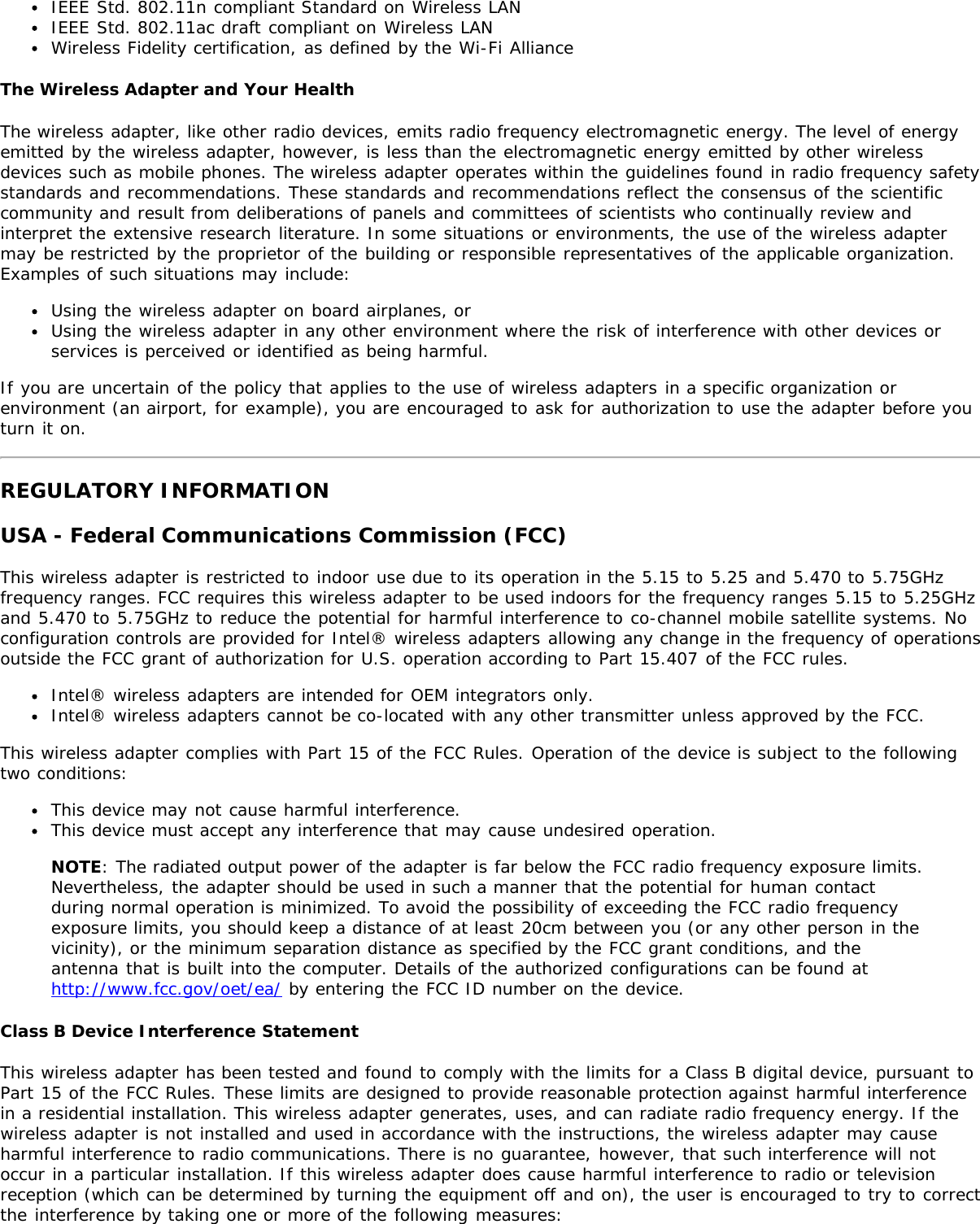 IEEE Std. 802.11n compliant Standard on Wireless LANIEEE Std. 802.11ac draft compliant on Wireless LANWireless Fidelity certification, as defined by the Wi-Fi AllianceThe Wireless Adapter and Your HealthThe wireless adapter, like other radio devices, emits radio frequency electromagnetic energy. The level of energyemitted by the wireless adapter, however, is less than the electromagnetic energy emitted by other wirelessdevices such as mobile phones. The wireless adapter operates within the guidelines found in radio frequency safetystandards and recommendations. These standards and recommendations reflect the consensus of the scientificcommunity and result from deliberations of panels and committees of scientists who continually review andinterpret the extensive research literature. In some situations or environments, the use of the wireless adaptermay be restricted by the proprietor of the building or responsible representatives of the applicable organization.Examples of such situations may include:Using the wireless adapter on board airplanes, orUsing the wireless adapter in any other environment where the risk of interference with other devices orservices is perceived or identified as being harmful.If you are uncertain of the policy that applies to the use of wireless adapters in a specific organization orenvironment (an airport, for example), you are encouraged to ask for authorization to use the adapter before youturn it on.REGULATORY INFORMATIONUSA - Federal Communications Commission (FCC)This wireless adapter is restricted to indoor use due to its operation in the 5.15 to 5.25 and 5.470 to 5.75GHzfrequency ranges. FCC requires this wireless adapter to be used indoors for the frequency ranges 5.15 to 5.25GHzand 5.470 to 5.75GHz to reduce the potential for harmful interference to co-channel mobile satellite systems. Noconfiguration controls are provided for Intel® wireless adapters allowing any change in the frequency of operationsoutside the FCC grant of authorization for U.S. operation according to Part 15.407 of the FCC rules.Intel® wireless adapters are intended for OEM integrators only.Intel® wireless adapters cannot be co-located with any other transmitter unless approved by the FCC.This wireless adapter complies with Part 15 of the FCC Rules. Operation of the device is subject to the followingtwo conditions:This device may not cause harmful interference.This device must accept any interference that may cause undesired operation.NOTE: The radiated output power of the adapter is far below the FCC radio frequency exposure limits.Nevertheless, the adapter should be used in such a manner that the potential for human contactduring normal operation is minimized. To avoid the possibility of exceeding the FCC radio frequencyexposure limits, you should keep a distance of at least 20cm between you (or any other person in thevicinity), or the minimum separation distance as specified by the FCC grant conditions, and theantenna that is built into the computer. Details of the authorized configurations can be found athttp://www.fcc.gov/oet/ea/ by entering the FCC ID number on the device.Class B Device Interference StatementThis wireless adapter has been tested and found to comply with the limits for a Class B digital device, pursuant toPart 15 of the FCC Rules. These limits are designed to provide reasonable protection against harmful interferencein a residential installation. This wireless adapter generates, uses, and can radiate radio frequency energy. If thewireless adapter is not installed and used in accordance with the instructions, the wireless adapter may causeharmful interference to radio communications. There is no guarantee, however, that such interference will notoccur in a particular installation. If this wireless adapter does cause harmful interference to radio or televisionreception (which can be determined by turning the equipment off and on), the user is encouraged to try to correctthe interference by taking one or more of the following measures: