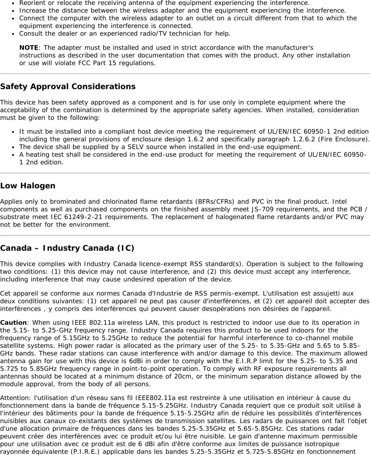 Reorient or relocate the receiving antenna of the equipment experiencing the interference.Increase the distance between the wireless adapter and the equipment experiencing the interference.Connect the computer with the wireless adapter to an outlet on a circuit different from that to which theequipment experiencing the interference is connected.Consult the dealer or an experienced radio/TV technician for help.NOTE: The adapter must be installed and used in strict accordance with the manufacturer&apos;sinstructions as described in the user documentation that comes with the product. Any other installationor use will violate FCC Part 15 regulations.Safety Approval ConsiderationsThis device has been safety approved as a component and is for use only in complete equipment where theacceptability of the combination is determined by the appropriate safety agencies. When installed, considerationmust be given to the following:It must be installed into a compliant host device meeting the requirement of UL/EN/IEC 60950-1 2nd editionincluding the general provisions of enclosure design 1.6.2 and specifically paragraph 1.2.6.2 (Fire Enclosure).The device shall be supplied by a SELV source when installed in the end-use equipment.A heating test shall be considered in the end-use product for meeting the requirement of UL/EN/IEC 60950-1 2nd edition.Low HalogenApplies only to brominated and chlorinated flame retardants (BFRs/CFRs) and PVC in the final product. Intelcomponents as well as purchased components on the finished assembly meet JS-709 requirements, and the PCB /substrate meet IEC 61249-2-21 requirements. The replacement of halogenated flame retardants and/or PVC maynot be better for the environment.Canada – Industry Canada (IC)This device complies with Industry Canada licence-exempt RSS standard(s). Operation is subject to the followingtwo conditions: (1) this device may not cause interference, and (2) this device must accept any interference,including interference that may cause undesired operation of the device.Cet appareil se conforme aux normes Canada d&apos;Industrie de RSS permis-exempt. L&apos;utilisation est assujetti auxdeux conditions suivantes: (1) cet appareil ne peut pas causer d&apos;interférences, et (2) cet appareil doit accepter desinterférences , y compris des interférences qui peuvent causer desopérations non désirées de l&apos;appareil.Caution: When using IEEE 802.11a wireless LAN, this product is restricted to indoor use due to its operation inthe 5.15- to 5.25-GHz frequency range. Industry Canada requires this product to be used indoors for thefrequency range of 5.15GHz to 5.25GHz to reduce the potential for harmful interference to co-channel mobilesatellite systems. High power radar is allocated as the primary user of the 5.25- to 5.35-GHz and 5.65 to 5.85-GHz bands. These radar stations can cause interference with and/or damage to this device. The maximum allowedantenna gain for use with this device is 6dBi in order to comply with the E.I.R.P limit for the 5.25- to 5.35 and5.725 to 5.85GHz frequency range in point-to-point operation. To comply with RF exposure requirements allantennas should be located at a minimum distance of 20cm, or the minimum separation distance allowed by themodule approval, from the body of all persons.Attention: l&apos;utilisation d&apos;un réseau sans fil IEEE802.11a est restreinte à une utilisation en intérieur à cause dufonctionnement dans la bande de fréquence 5.15-5.25GHz. Industry Canada requiert que ce produit soit utilisé àl&apos;intérieur des bâtiments pour la bande de fréquence 5.15-5.25GHz afin de réduire les possibilités d&apos;interférencesnuisibles aux canaux co-existants des systèmes de transmission satellites. Les radars de puissances ont fait l&apos;objetd&apos;une allocation primaire de fréquences dans les bandes 5.25-5.35GHz et 5.65-5.85GHz. Ces stations radarpeuvent créer des interférences avec ce produit et/ou lui être nuisible. Le gain d&apos;antenne maximum permissiblepour une utilisation avec ce produit est de 6 dBi afin d&apos;être conforme aux limites de puissance isotropiquerayonnée équivalente (P.I.R.E.) applicable dans les bandes 5.25-5.35GHz et 5.725-5.85GHz en fonctionnement