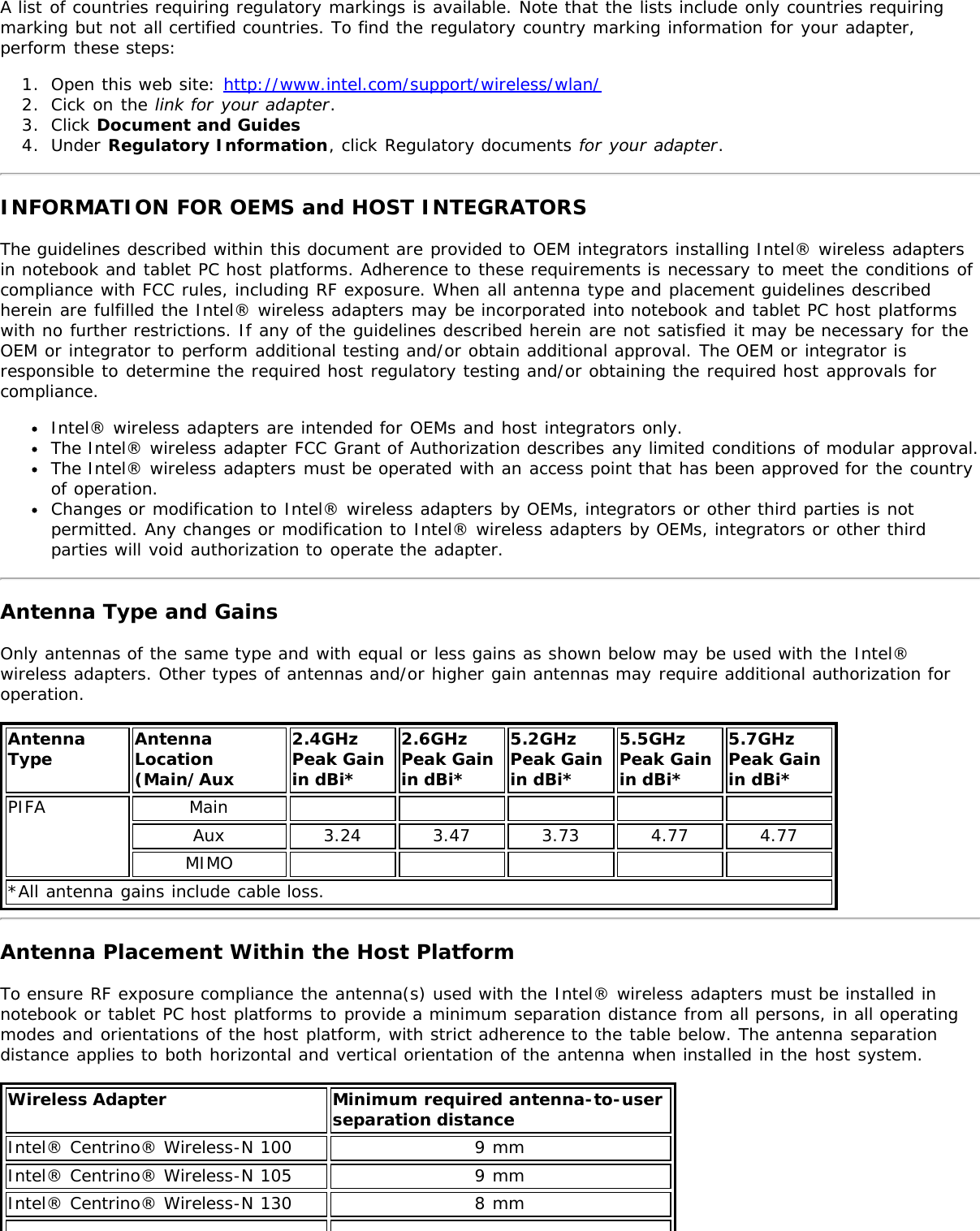 A list of countries requiring regulatory markings is available. Note that the lists include only countries requiringmarking but not all certified countries. To find the regulatory country marking information for your adapter,perform these steps:1.  Open this web site: http://www.intel.com/support/wireless/wlan/2.  Cick on the link for your adapter.3.  Click Document and Guides4.  Under Regulatory Information, click Regulatory documents for your adapter.INFORMATION FOR OEMS and HOST INTEGRATORSThe guidelines described within this document are provided to OEM integrators installing Intel® wireless adaptersin notebook and tablet PC host platforms. Adherence to these requirements is necessary to meet the conditions ofcompliance with FCC rules, including RF exposure. When all antenna type and placement guidelines describedherein are fulfilled the Intel® wireless adapters may be incorporated into notebook and tablet PC host platformswith no further restrictions. If any of the guidelines described herein are not satisfied it may be necessary for theOEM or integrator to perform additional testing and/or obtain additional approval. The OEM or integrator isresponsible to determine the required host regulatory testing and/or obtaining the required host approvals forcompliance.Intel® wireless adapters are intended for OEMs and host integrators only.The Intel® wireless adapter FCC Grant of Authorization describes any limited conditions of modular approval.The Intel® wireless adapters must be operated with an access point that has been approved for the countryof operation.Changes or modification to Intel® wireless adapters by OEMs, integrators or other third parties is notpermitted. Any changes or modification to Intel® wireless adapters by OEMs, integrators or other thirdparties will void authorization to operate the adapter.Antenna Type and GainsOnly antennas of the same type and with equal or less gains as shown below may be used with the Intel®wireless adapters. Other types of antennas and/or higher gain antennas may require additional authorization foroperation.AntennaType AntennaLocation(Main/Aux2.4GHzPeak Gainin dBi*2.6GHzPeak Gainin dBi*5.2GHzPeak Gainin dBi*5.5GHzPeak Gainin dBi*5.7GHz Peak Gainin dBi*PIFA MainAux 3.24 3.47 3.73 4.77 4.77MIMO*All antenna gains include cable loss.Antenna Placement Within the Host PlatformTo ensure RF exposure compliance the antenna(s) used with the Intel® wireless adapters must be installed innotebook or tablet PC host platforms to provide a minimum separation distance from all persons, in all operatingmodes and orientations of the host platform, with strict adherence to the table below. The antenna separationdistance applies to both horizontal and vertical orientation of the antenna when installed in the host system.Wireless Adapter Minimum required antenna-to-user separation distanceIntel® Centrino® Wireless-N 100 9 mmIntel® Centrino® Wireless-N 105 9 mmIntel® Centrino® Wireless-N 130 8 mm