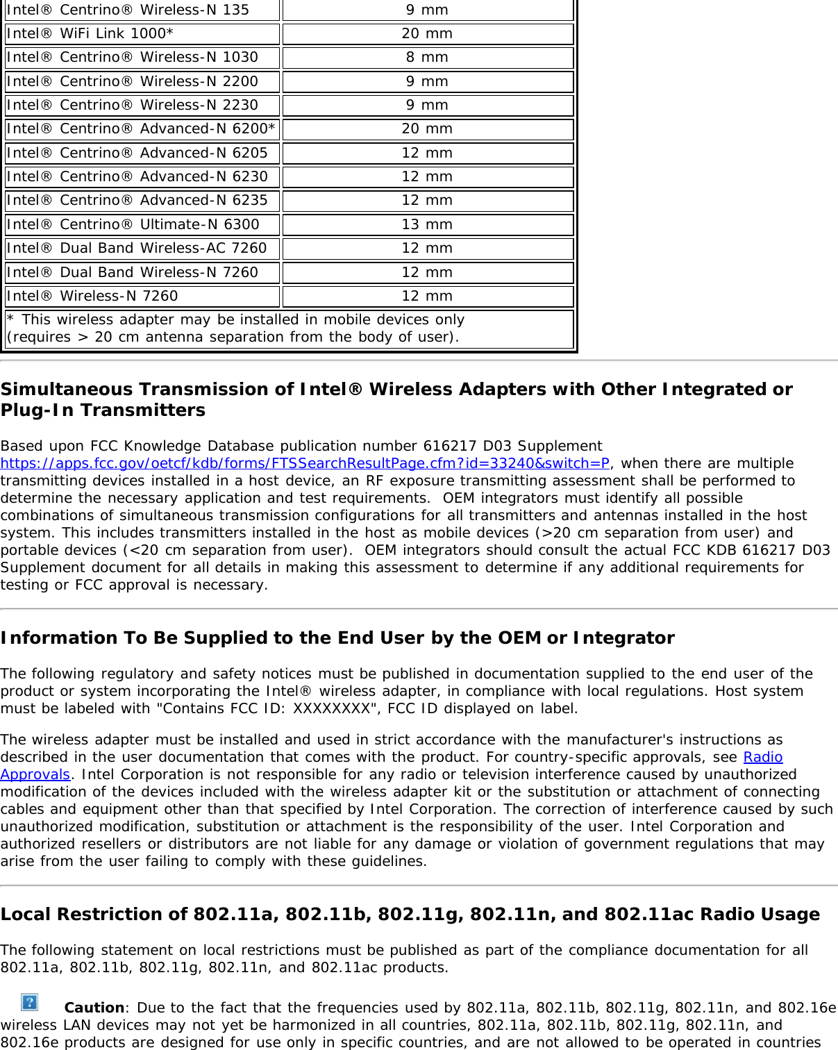 Intel® Centrino® Wireless-N 135 9 mmIntel® WiFi Link 1000* 20 mmIntel® Centrino® Wireless-N 1030 8 mmIntel® Centrino® Wireless-N 2200 9 mmIntel® Centrino® Wireless-N 2230 9 mmIntel® Centrino® Advanced-N 6200* 20 mmIntel® Centrino® Advanced-N 6205 12 mmIntel® Centrino® Advanced-N 6230 12 mmIntel® Centrino® Advanced-N 6235 12 mmIntel® Centrino® Ultimate-N 6300 13 mmIntel® Dual Band Wireless-AC 7260 12 mmIntel® Dual Band Wireless-N 7260 12 mmIntel® Wireless-N 7260 12 mm* This wireless adapter may be installed in mobile devices only (requires &gt; 20 cm antenna separation from the body of user).Simultaneous Transmission of Intel® Wireless Adapters with Other Integrated orPlug-In TransmittersBased upon FCC Knowledge Database publication number 616217 D03 Supplementhttps://apps.fcc.gov/oetcf/kdb/forms/FTSSearchResultPage.cfm?id=33240&amp;switch=P, when there are multipletransmitting devices installed in a host device, an RF exposure transmitting assessment shall be performed todetermine the necessary application and test requirements.  OEM integrators must identify all possiblecombinations of simultaneous transmission configurations for all transmitters and antennas installed in the hostsystem. This includes transmitters installed in the host as mobile devices (&gt;20 cm separation from user) andportable devices (&lt;20 cm separation from user).  OEM integrators should consult the actual FCC KDB 616217 D03Supplement document for all details in making this assessment to determine if any additional requirements fortesting or FCC approval is necessary.Information To Be Supplied to the End User by the OEM or IntegratorThe following regulatory and safety notices must be published in documentation supplied to the end user of theproduct or system incorporating the Intel® wireless adapter, in compliance with local regulations. Host systemmust be labeled with &quot;Contains FCC ID: XXXXXXXX&quot;, FCC ID displayed on label.The wireless adapter must be installed and used in strict accordance with the manufacturer&apos;s instructions asdescribed in the user documentation that comes with the product. For country-specific approvals, see RadioApprovals. Intel Corporation is not responsible for any radio or television interference caused by unauthorizedmodification of the devices included with the wireless adapter kit or the substitution or attachment of connectingcables and equipment other than that specified by Intel Corporation. The correction of interference caused by suchunauthorized modification, substitution or attachment is the responsibility of the user. Intel Corporation andauthorized resellers or distributors are not liable for any damage or violation of government regulations that mayarise from the user failing to comply with these guidelines.Local Restriction of 802.11a, 802.11b, 802.11g, 802.11n, and 802.11ac Radio UsageThe following statement on local restrictions must be published as part of the compliance documentation for all802.11a, 802.11b, 802.11g, 802.11n, and 802.11ac products. Caution: Due to the fact that the frequencies used by 802.11a, 802.11b, 802.11g, 802.11n, and 802.16ewireless LAN devices may not yet be harmonized in all countries, 802.11a, 802.11b, 802.11g, 802.11n, and802.16e products are designed for use only in specific countries, and are not allowed to be operated in countries