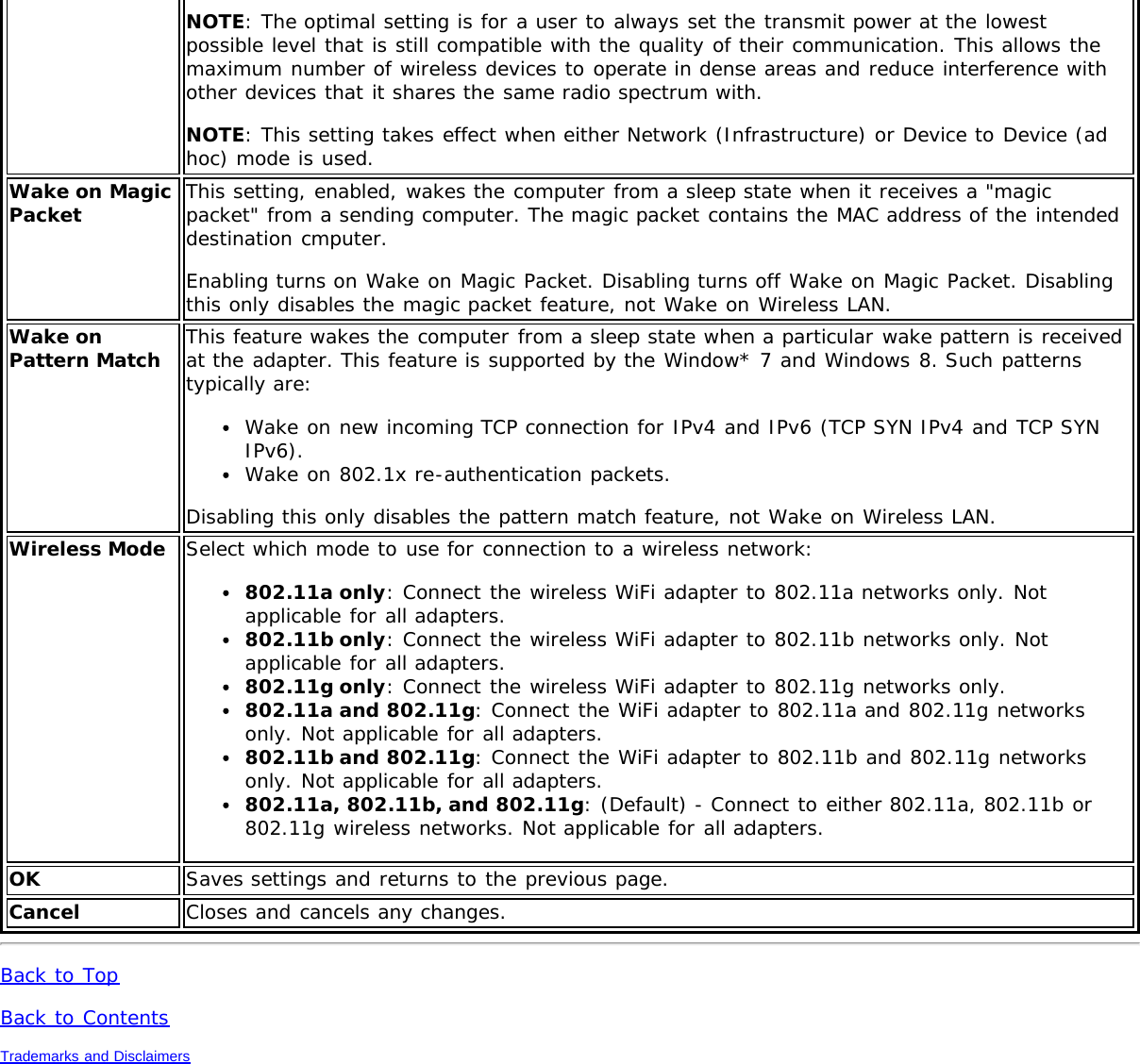 NOTE: The optimal setting is for a user to always set the transmit power at the lowestpossible level that is still compatible with the quality of their communication. This allows themaximum number of wireless devices to operate in dense areas and reduce interference withother devices that it shares the same radio spectrum with.NOTE: This setting takes effect when either Network (Infrastructure) or Device to Device (adhoc) mode is used.Wake on MagicPacket This setting, enabled, wakes the computer from a sleep state when it receives a &quot;magicpacket&quot; from a sending computer. The magic packet contains the MAC address of the intendeddestination cmputer.Enabling turns on Wake on Magic Packet. Disabling turns off Wake on Magic Packet. Disablingthis only disables the magic packet feature, not Wake on Wireless LAN.Wake onPattern Match This feature wakes the computer from a sleep state when a particular wake pattern is receivedat the adapter. This feature is supported by the Window* 7 and Windows 8. Such patternstypically are:Wake on new incoming TCP connection for IPv4 and IPv6 (TCP SYN IPv4 and TCP SYNIPv6).Wake on 802.1x re-authentication packets.Disabling this only disables the pattern match feature, not Wake on Wireless LAN.Wireless Mode Select which mode to use for connection to a wireless network:802.11a only: Connect the wireless WiFi adapter to 802.11a networks only. Notapplicable for all adapters.802.11b only: Connect the wireless WiFi adapter to 802.11b networks only. Notapplicable for all adapters.802.11g only: Connect the wireless WiFi adapter to 802.11g networks only.802.11a and 802.11g: Connect the WiFi adapter to 802.11a and 802.11g networksonly. Not applicable for all adapters.802.11b and 802.11g: Connect the WiFi adapter to 802.11b and 802.11g networksonly. Not applicable for all adapters.802.11a, 802.11b, and 802.11g: (Default) - Connect to either 802.11a, 802.11b or802.11g wireless networks. Not applicable for all adapters.OK Saves settings and returns to the previous page.Cancel Closes and cancels any changes.Back to TopBack to ContentsTrademarks and Disclaimers