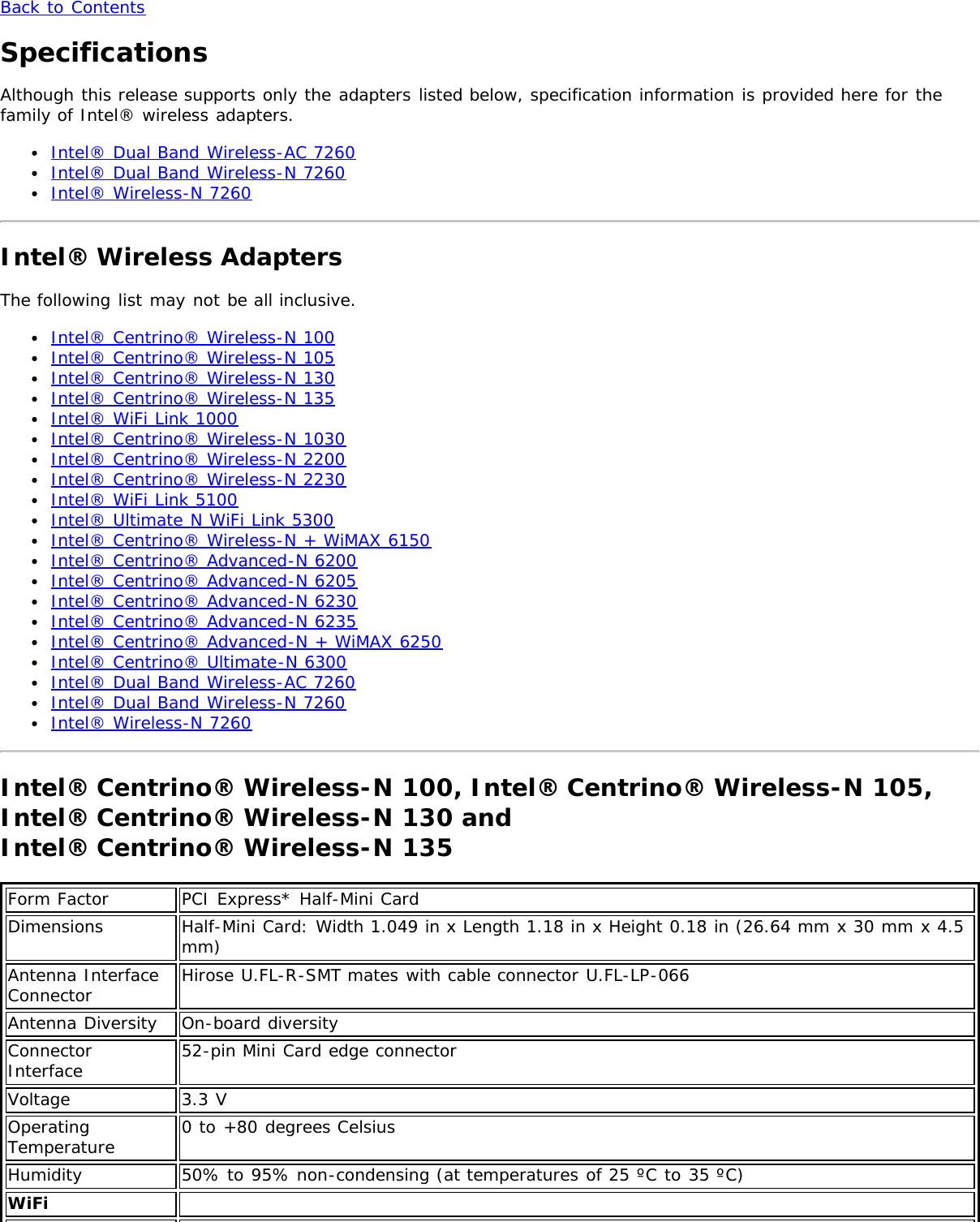 Back to ContentsSpecificationsAlthough this release supports only the adapters listed below, specification information is provided here for thefamily of Intel® wireless adapters.Intel® Dual Band Wireless-AC 7260Intel® Dual Band Wireless-N 7260Intel® Wireless-N 7260Intel® Wireless AdaptersThe following list may not be all inclusive.Intel® Centrino® Wireless-N 100Intel® Centrino® Wireless-N 105Intel® Centrino® Wireless-N 130Intel® Centrino® Wireless-N 135Intel® WiFi Link 1000Intel® Centrino® Wireless-N 1030Intel® Centrino® Wireless-N 2200Intel® Centrino® Wireless-N 2230Intel® WiFi Link 5100Intel® Ultimate N WiFi Link 5300Intel® Centrino® Wireless-N + WiMAX 6150Intel® Centrino® Advanced-N 6200Intel® Centrino® Advanced-N 6205Intel® Centrino® Advanced-N 6230Intel® Centrino® Advanced-N 6235Intel® Centrino® Advanced-N + WiMAX 6250Intel® Centrino® Ultimate-N 6300Intel® Dual Band Wireless-AC 7260Intel® Dual Band Wireless-N 7260Intel® Wireless-N 7260Intel® Centrino® Wireless-N 100, Intel® Centrino® Wireless-N 105,Intel® Centrino® Wireless-N 130 and Intel® Centrino® Wireless-N 135Form Factor PCI Express* Half-Mini CardDimensions Half-Mini Card: Width 1.049 in x Length 1.18 in x Height 0.18 in (26.64 mm x 30 mm x 4.5mm)Antenna InterfaceConnector Hirose U.FL-R-SMT mates with cable connector U.FL-LP-066Antenna Diversity On-board diversityConnectorInterface 52-pin Mini Card edge connectorVoltage 3.3 VOperatingTemperature 0 to +80 degrees CelsiusHumidity 50% to 95% non-condensing (at temperatures of 25 ºC to 35 ºC)WiFi  