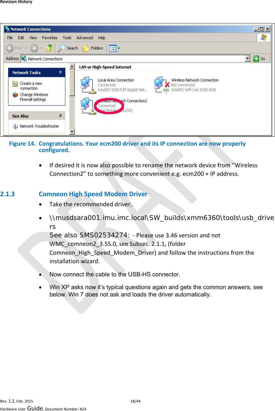 RevisionHistoryRev.1.2,Feb.201518/44HardwareUserGuide,DocumentNumber:N/A Figure14.Congratulations.Yourecm200driveranditsIPconnectionarenowproperlyconfigured. Ifdesireditisnowalsopossibletorenamethenetworkdevicefrom“WirelessConnection2”tosomethingmoreconveniente.g.ecm200+IPaddress.2.1.3 ComneonHighSpeedModemDriver Taketherecommendeddriver, \\musdsara001.imu.imc.local\SW_builds\xmm6360\tools\usb_drivers See also SMS02534274: ‐Pleaseuse3.46versionandnotWMC_comneon2_3.55.0,seeSubsec.2.1.1,(folderComneon_High_Speed_Modem_Driver)andfollowtheinstructionsfromtheinstallationwizard.  Now connect the cable to the USB-HS connector.   Win XP asks now it’s typical questions again and gets the common answers, see below. Win 7 does not ask and loads the driver automatically. 