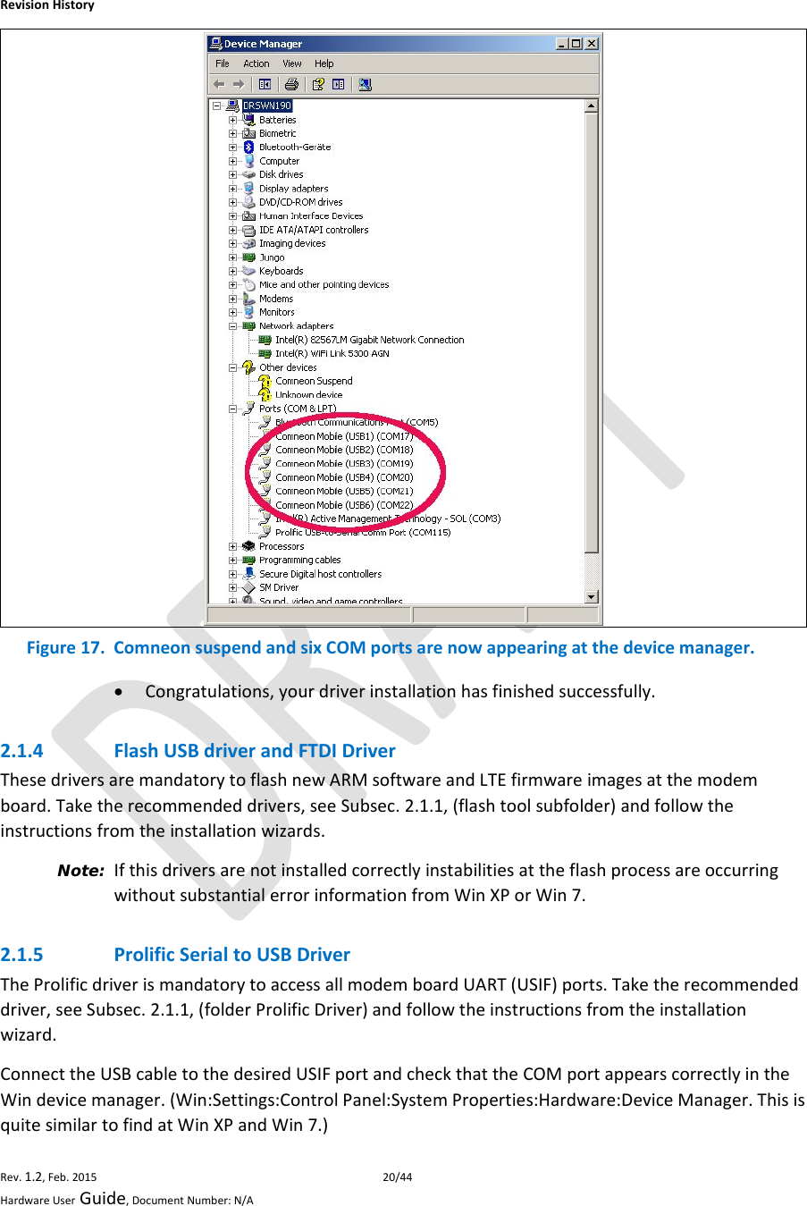 RevisionHistoryRev.1.2,Feb.201520/44HardwareUserGuide,DocumentNumber:N/A Figure17.ComneonsuspendandsixCOMportsarenowappearingatthedevicemanager. Congratulations,yourdriverinstallationhasfinishedsuccessfully.2.1.4 FlashUSBdriverandFTDIDriverThesedriversaremandatorytoflashnewARMsoftwareandLTEfirmwareimagesatthemodemboard.Taketherecommendeddrivers,seeSubsec.2.1.1,(flashtoolsubfolder)andfollowtheinstructionsfromtheinstallationwizards.Note: IfthisdriversarenotinstalledcorrectlyinstabilitiesattheflashprocessareoccurringwithoutsubstantialerrorinformationfromWinXPorWin7.2.1.5 ProlificSerialtoUSBDriverTheProlificdriverismandatorytoaccessallmodemboardUART(USIF)ports.Taketherecommendeddriver,seeSubsec.2.1.1,(folderProlificDriver)andfollowtheinstructionsfromtheinstallationwizard.ConnecttheUSBcabletothedesiredUSIFportandcheckthattheCOMportappearscorrectlyintheWindevicemanager.(Win:Settings:ControlPanel:SystemProperties:Hardware:DeviceManager.ThisisquitesimilartofindatWinXPandWin7.)