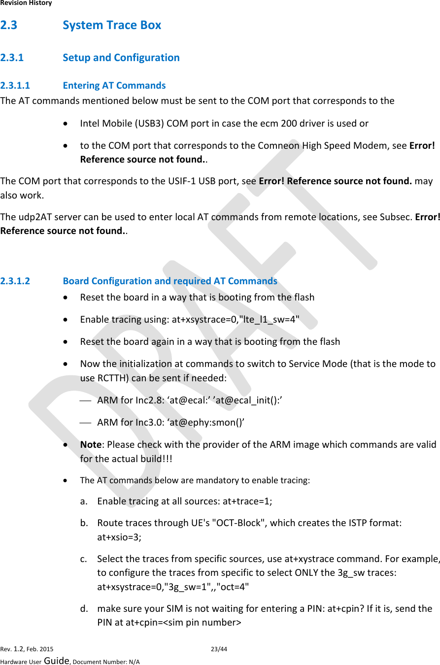 RevisionHistoryRev.1.2,Feb.201523/44HardwareUserGuide,DocumentNumber:N/A2.3 SystemTraceBox2.3.1 SetupandConfiguration2.3.1.1 EnteringATCommandsTheATcommandsmentionedbelowmustbesenttotheCOMportthatcorrespondstothe IntelMobile(USB3)COMportincasetheecm200driverisusedor totheCOMportthatcorrespondstotheComneonHighSpeedModem,seeError!Referencesourcenotfound..TheCOMportthatcorrespondstotheUSIF‐1USBport,seeError!Referencesourcenotfound.mayalsowork.Theudp2ATservercanbeusedtoenterlocalATcommandsfromremotelocations,seeSubsec.Error!Referencesourcenotfound..2.3.1.2 BoardConfigurationandrequiredATCommands Resettheboardinawaythatisbootingfromtheflash Enabletracingusing:at+xsystrace=0,&quot;lte_l1_sw=4&quot; Resettheboardagaininawaythatisbootingfromtheflash NowtheinitializationatcommandstoswitchtoServiceMode(thatisthemodetouseRCTTH)canbesentifneeded: ARMforInc2.8:‘at@ecal:’’at@ecal_init():’ ARMforInc3.0:‘at@ephy:smon()’ Note:PleasecheckwiththeprovideroftheARMimagewhichcommandsarevalidfortheactualbuild!!! TheATcommandsbelowaremandatorytoenabletracing:a. Enabletracingatallsources:at+trace=1;b. RoutetracesthroughUE&apos;s&quot;OCT‐Block&quot;,whichcreatestheISTPformat:at+xsio=3;c. Selectthetracesfromspecificsources,useat+xystracecommand.Forexample,toconfigurethetracesfromspecifictoselectONLYthe3g_swtraces:at+xsystrace=0,&quot;3g_sw=1&quot;,,&quot;oct=4&quot;d. makesureyourSIMisnotwaitingforenteringaPIN:at+cpin?Ifitis,sendthePINatat+cpin=&lt;simpinnumber&gt;