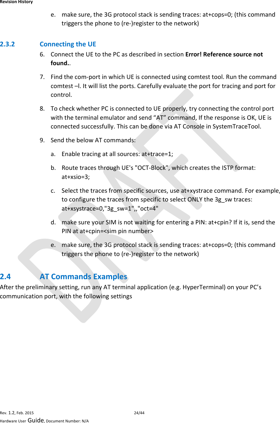 RevisionHistoryRev.1.2,Feb.201524/44HardwareUserGuide,DocumentNumber:N/Ae. makesure,the3Gprotocolstackissendingtraces:at+cops=0;(thiscommandtriggersthephoneto(re‐)registertothenetwork)2.3.2 ConnectingtheUE6. ConnecttheUEtothePCasdescribedinsectionError!Referencesourcenotfound..7. Findthecom‐portinwhichUEisconnectedusingcomtesttool.Runthecommandcomtest–l.Itwilllisttheports.Carefullyevaluatetheportfortracingandportforcontrol.8. TocheckwhetherPCisconnectedtoUEproperly,tryconnectingthecontrolportwiththeterminalemulatorandsend“AT”command,IftheresponseisOK,UEisconnectedsuccessfully.ThiscanbedoneviaATConsoleinSystemTraceTool.9. SendthebelowATcommands:a. Enabletracingatallsources:at+trace=1;b. RoutetracesthroughUE&apos;s&quot;OCT‐Block&quot;,whichcreatestheISTPformat:at+xsio=3;c. Selectthetracesfromspecificsources,useat+xystracecommand.Forexample,toconfigurethetracesfromspecifictoselectONLYthe3g_swtraces:at+xsystrace=0,&quot;3g_sw=1&quot;,,&quot;oct=4&quot;d. makesureyourSIMisnotwaitingforenteringaPIN:at+cpin?Ifitis,sendthePINatat+cpin=&lt;simpinnumber&gt;e. makesure,the3Gprotocolstackissendingtraces:at+cops=0;(thiscommandtriggersthephoneto(re‐)registertothenetwork)2.4 ATCommandsExamplesAfterthepreliminarysetting,runanyATterminalapplication(e.g.HyperTerminal)onyourPC’scommunicationport,withthefollowingsettings