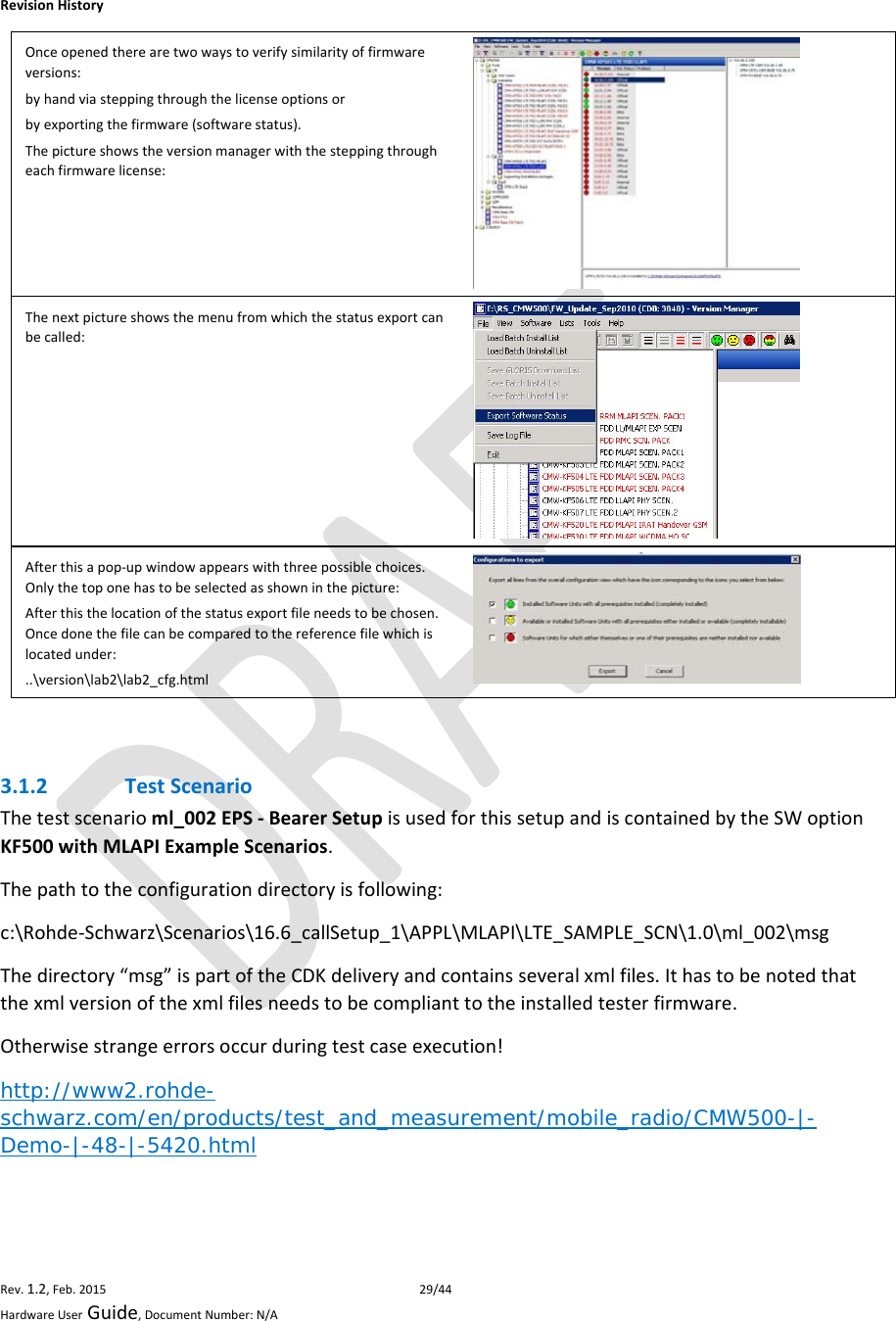 RevisionHistoryRev.1.2,Feb.201529/44HardwareUserGuide,DocumentNumber:N/AOnceopenedtherearetwowaystoverifysimilarityoffirmwareversions:byhandviasteppingthroughthelicenseoptionsorbyexportingthefirmware(softwarestatus).Thepictureshowstheversionmanagerwiththesteppingthrougheachfirmwarelicense:Thenextpictureshowsthemenufromwhichthestatusexportcanbecalled:Afterthisapop‐upwindowappearswiththreepossiblechoices.Onlythetoponehastobeselectedasshowninthepicture:Afterthisthelocationofthestatusexportfileneedstobechosen.Oncedonethefilecanbecomparedtothereferencefilewhichislocatedunder:..\version\lab2\lab2_cfg.html 3.1.2 TestScenarioThetestscenarioml_002EPS‐BearerSetupisusedforthissetupandiscontainedbytheSWoptionKF500withMLAPIExampleScenarios.Thepathtotheconfigurationdirectoryisfollowing:c:\Rohde‐Schwarz\Scenarios\16.6_callSetup_1\APPL\MLAPI\LTE_SAMPLE_SCN\1.0\ml_002\msgThedirectory“msg”ispartoftheCDKdeliveryandcontainsseveralxmlfiles.Ithastobenotedthatthexmlversionofthexmlfilesneedstobecomplianttotheinstalledtesterfirmware.Otherwisestrangeerrorsoccurduringtestcaseexecution!http://www2.rohde-schwarz.com/en/products/test_and_measurement/mobile_radio/CMW500-|-Demo-|-48-|-5420.html