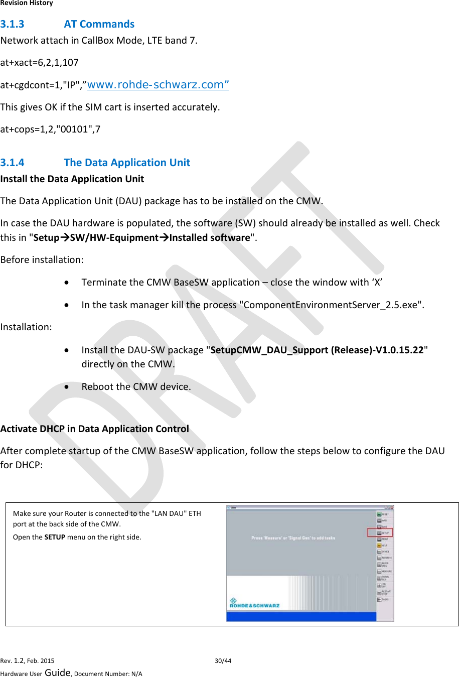 RevisionHistoryRev.1.2,Feb.201530/44HardwareUserGuide,DocumentNumber:N/A3.1.3 ATCommandsNetworkattachinCallBoxMode,LTEband7.at+xact=6,2,1,107at+cgdcont=1,&quot;IP&quot;,”www.rohde-schwarz.com”ThisgivesOKiftheSIMcartisinsertedaccurately.at+cops=1,2,&quot;00101&quot;,73.1.4 TheDataApplicationUnitInstalltheDataApplicationUnitTheDataApplicationUnit(DAU)packagehastobeinstalledontheCMW.IncasetheDAUhardwareispopulated,thesoftware(SW)shouldalreadybeinstalledaswell.Checkthisin&quot;SetupSW/HW‐EquipmentInstalledsoftware&quot;.Beforeinstallation: TerminatetheCMWBaseSWapplication–closethewindowwith‘X’ Inthetaskmanagerkilltheprocess&quot;ComponentEnvironmentServer_2.5.exe&quot;.Installation: InstalltheDAU‐SWpackage&quot;SetupCMW_DAU_Support(Release)‐V1.0.15.22&quot;directlyontheCMW. ReboottheCMWdevice. ActivateDHCPinDataApplicationControlAftercompletestartupoftheCMWBaseSWapplication,followthestepsbelowtoconfiguretheDAUforDHCP:MakesureyourRouterisconnectedtothe&quot;LANDAU&quot;ETHportatthebacksideoftheCMW.OpentheSETUPmenuontherightside.