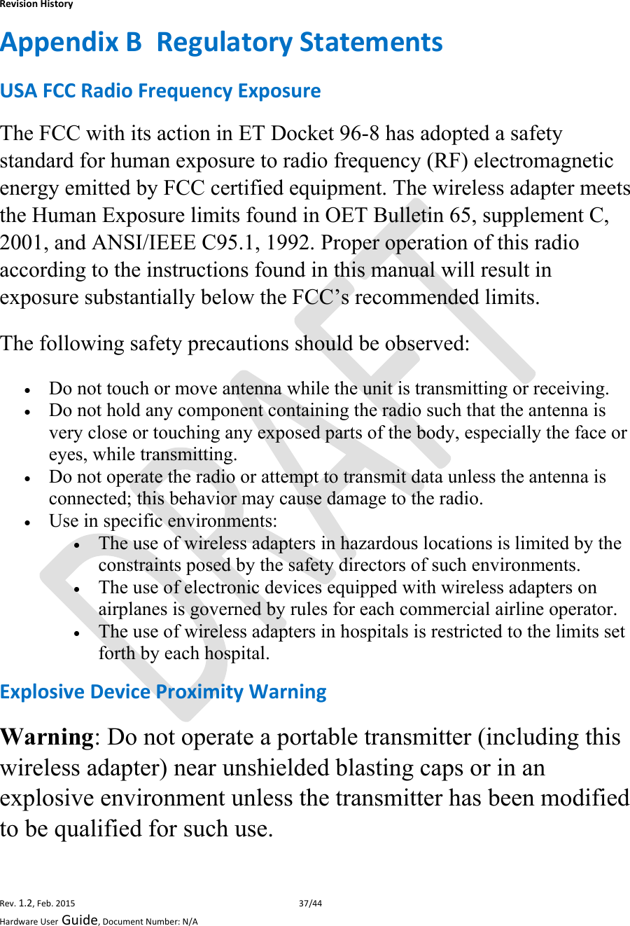 RevisionHistoryRev.1.2,Feb.201537/44HardwareUserGuide,DocumentNumber:N/AAppendixBRegulatoryStatementsUSAFCCRadioFrequencyExposureThe FCC with its action in ET Docket 96-8 has adopted a safety standard for human exposure to radio frequency (RF) electromagnetic energy emitted by FCC certified equipment. The wireless adapter meets the Human Exposure limits found in OET Bulletin 65, supplement C, 2001, and ANSI/IEEE C95.1, 1992. Proper operation of this radio according to the instructions found in this manual will result in exposure substantially below the FCC’s recommended limits. The following safety precautions should be observed:  Do not touch or move antenna while the unit is transmitting or receiving.  Do not hold any component containing the radio such that the antenna is very close or touching any exposed parts of the body, especially the face or eyes, while transmitting.  Do not operate the radio or attempt to transmit data unless the antenna is connected; this behavior may cause damage to the radio.  Use in specific environments:   The use of wireless adapters in hazardous locations is limited by the constraints posed by the safety directors of such environments.  The use of electronic devices equipped with wireless adapters on airplanes is governed by rules for each commercial airline operator.  The use of wireless adapters in hospitals is restricted to the limits set forth by each hospital. ExplosiveDeviceProximityWarningWarning: Do not operate a portable transmitter (including this wireless adapter) near unshielded blasting caps or in an explosive environment unless the transmitter has been modified to be qualified for such use. 