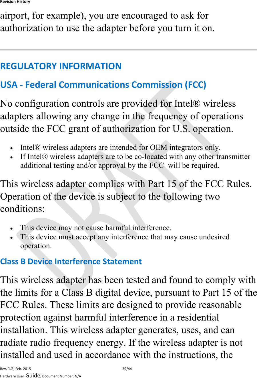 RevisionHistoryRev.1.2,Feb.201539/44HardwareUserGuide,DocumentNumber:N/Aairport, for example), you are encouraged to ask for authorization to use the adapter before you turn it on.  REGULATORYINFORMATIONUSA‐FederalCommunicationsCommission(FCC)No configuration controls are provided for Intel® wireless adapters allowing any change in the frequency of operations outside the FCC grant of authorization for U.S. operation.  Intel® wireless adapters are intended for OEM integrators only.  If Intel® wireless adapters are to be co-located with any other transmitter additional testing and/or approval by the FCC  will be required. This wireless adapter complies with Part 15 of the FCC Rules. Operation of the device is subject to the following two conditions:  This device may not cause harmful interference.  This device must accept any interference that may cause undesired operation. ClassBDeviceInterferenceStatementThis wireless adapter has been tested and found to comply with the limits for a Class B digital device, pursuant to Part 15 of the FCC Rules. These limits are designed to provide reasonable protection against harmful interference in a residential installation. This wireless adapter generates, uses, and can radiate radio frequency energy. If the wireless adapter is not installed and used in accordance with the instructions, the 