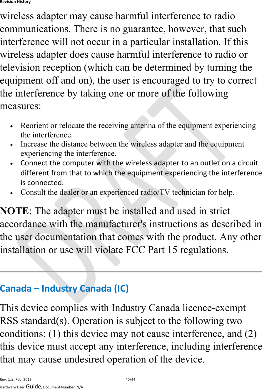 RevisionHistoryRev.1.2,Feb.201540/44HardwareUserGuide,DocumentNumber:N/Awireless adapter may cause harmful interference to radio communications. There is no guarantee, however, that such interference will not occur in a particular installation. If this wireless adapter does cause harmful interference to radio or television reception (which can be determined by turning the equipment off and on), the user is encouraged to try to correct the interference by taking one or more of the following measures:   Reorient or relocate the receiving antenna of the equipment experiencing the interference.  Increase the distance between the wireless adapter and the equipment experiencing the interference.  Connectthecomputerwiththewirelessadaptertoanoutletonacircuitdifferentfromthattowhichtheequipmentexperiencingtheinterferenceisconnected. Consult the dealer or an experienced radio/TV technician for help. NOTE: The adapter must be installed and used in strict accordance with the manufacturer&apos;s instructions as described in the user documentation that comes with the product. Any other installation or use will violate FCC Part 15 regulations. Canada–IndustryCanada(IC)This device complies with Industry Canada licence-exempt RSS standard(s). Operation is subject to the following two conditions: (1) this device may not cause interference, and (2) this device must accept any interference, including interference that may cause undesired operation of the device. 