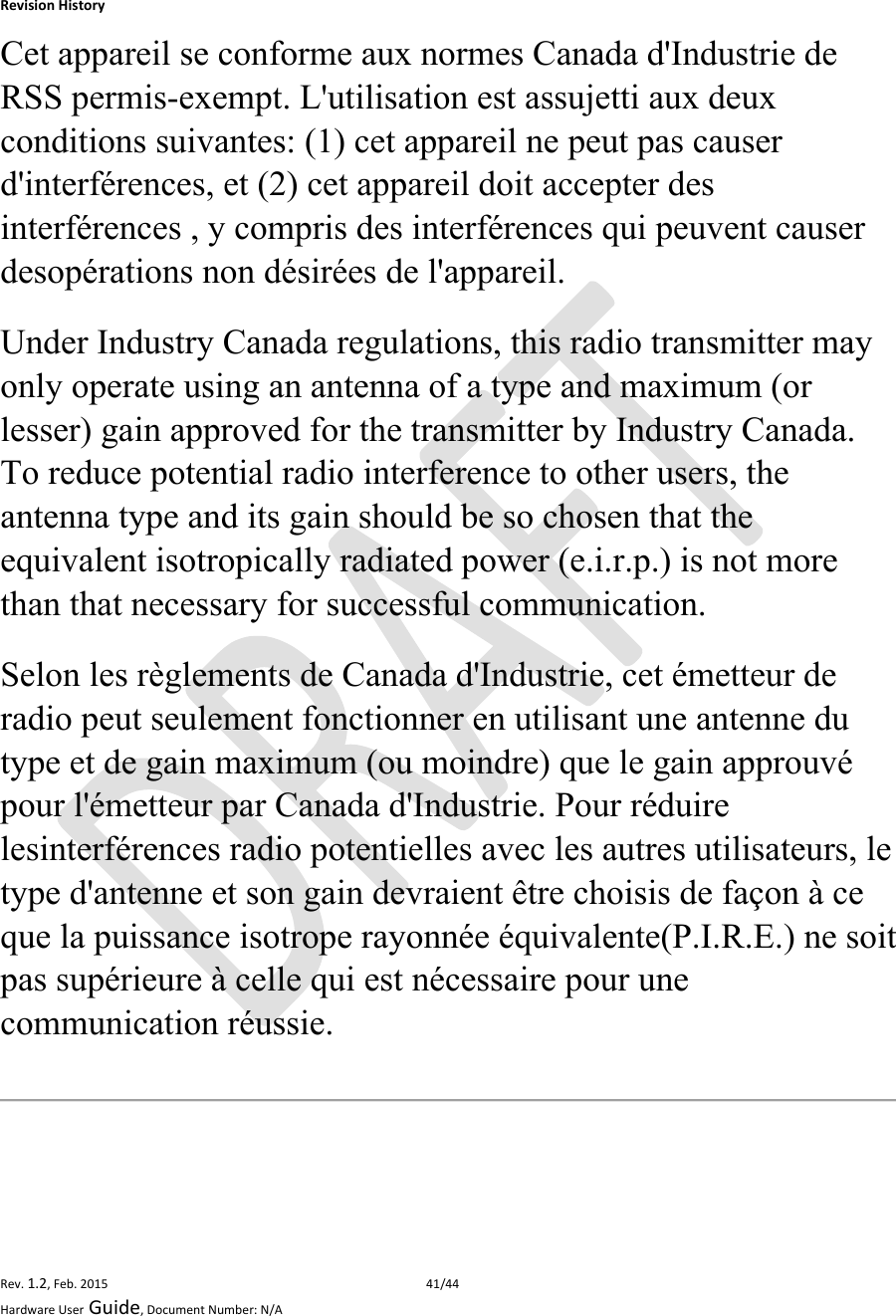 RevisionHistoryRev.1.2,Feb.201541/44HardwareUserGuide,DocumentNumber:N/ACet appareil se conforme aux normes Canada d&apos;Industrie de RSS permis-exempt. L&apos;utilisation est assujetti aux deux conditions suivantes: (1) cet appareil ne peut pas causer d&apos;interférences, et (2) cet appareil doit accepter des interférences , y compris des interférences qui peuvent causer desopérations non désirées de l&apos;appareil. Under Industry Canada regulations, this radio transmitter may only operate using an antenna of a type and maximum (or lesser) gain approved for the transmitter by Industry Canada. To reduce potential radio interference to other users, the antenna type and its gain should be so chosen that the equivalent isotropically radiated power (e.i.r.p.) is not more than that necessary for successful communication. Selon les règlements de Canada d&apos;Industrie, cet émetteur de radio peut seulement fonctionner en utilisant une antenne du type et de gain maximum (ou moindre) que le gain approuvé pour l&apos;émetteur par Canada d&apos;Industrie. Pour réduire lesinterférences radio potentielles avec les autres utilisateurs, le type d&apos;antenne et son gain devraient être choisis de façon à ce que la puissance isotrope rayonnée équivalente(P.I.R.E.) ne soit pas supérieure à celle qui est nécessaire pour une communication réussie. 