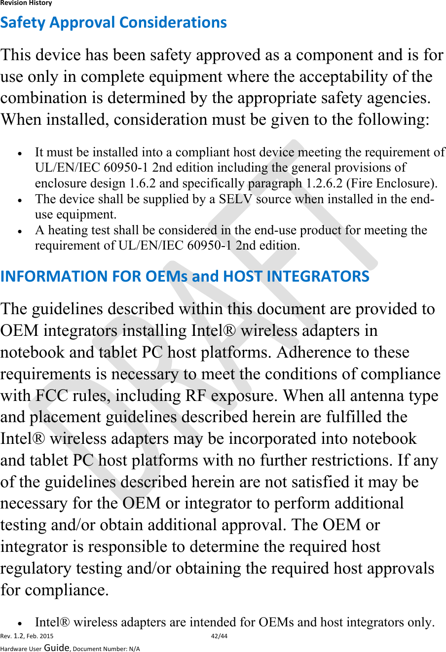 RevisionHistoryRev.1.2,Feb.201542/44HardwareUserGuide,DocumentNumber:N/ASafetyApprovalConsiderationsThis device has been safety approved as a component and is for use only in complete equipment where the acceptability of the combination is determined by the appropriate safety agencies. When installed, consideration must be given to the following:  It must be installed into a compliant host device meeting the requirement of UL/EN/IEC 60950-1 2nd edition including the general provisions of enclosure design 1.6.2 and specifically paragraph 1.2.6.2 (Fire Enclosure).  The device shall be supplied by a SELV source when installed in the end-use equipment.  A heating test shall be considered in the end-use product for meeting the requirement of UL/EN/IEC 60950-1 2nd edition.  INFORMATIONFOROEMsandHOSTINTEGRATORSThe guidelines described within this document are provided to OEM integrators installing Intel® wireless adapters in notebook and tablet PC host platforms. Adherence to these requirements is necessary to meet the conditions of compliance with FCC rules, including RF exposure. When all antenna type and placement guidelines described herein are fulfilled the Intel® wireless adapters may be incorporated into notebook and tablet PC host platforms with no further restrictions. If any of the guidelines described herein are not satisfied it may be necessary for the OEM or integrator to perform additional testing and/or obtain additional approval. The OEM or integrator is responsible to determine the required host regulatory testing and/or obtaining the required host approvals for compliance.   Intel® wireless adapters are intended for OEMs and host integrators only.  