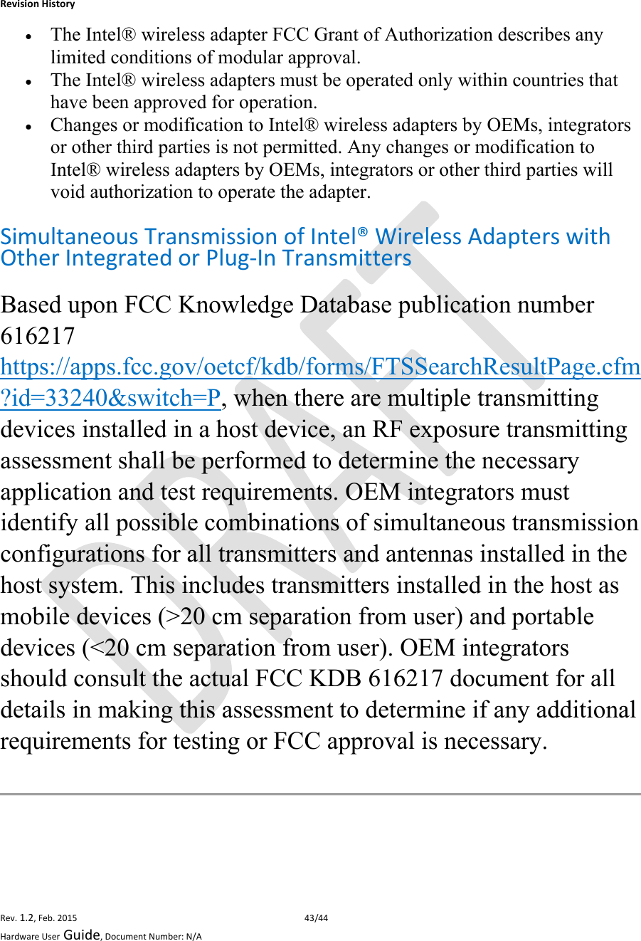 RevisionHistoryRev.1.2,Feb.201543/44HardwareUserGuide,DocumentNumber:N/A The Intel® wireless adapter FCC Grant of Authorization describes any limited conditions of modular approval.   The Intel® wireless adapters must be operated only within countries that have been approved for operation.  Changes or modification to Intel® wireless adapters by OEMs, integrators or other third parties is not permitted. Any changes or modification to Intel® wireless adapters by OEMs, integrators or other third parties will void authorization to operate the adapter.  SimultaneousTransmissionofIntel®WirelessAdapterswithOtherIntegratedorPlug‐InTransmittersBased upon FCC Knowledge Database publication number 616217 https://apps.fcc.gov/oetcf/kdb/forms/FTSSearchResultPage.cfm?id=33240&amp;switch=P, when there are multiple transmitting devices installed in a host device, an RF exposure transmitting assessment shall be performed to determine the necessary application and test requirements. OEM integrators must identify all possible combinations of simultaneous transmission configurations for all transmitters and antennas installed in the host system. This includes transmitters installed in the host as mobile devices (&gt;20 cm separation from user) and portable devices (&lt;20 cm separation from user). OEM integrators should consult the actual FCC KDB 616217 document for all details in making this assessment to determine if any additional requirements for testing or FCC approval is necessary. 