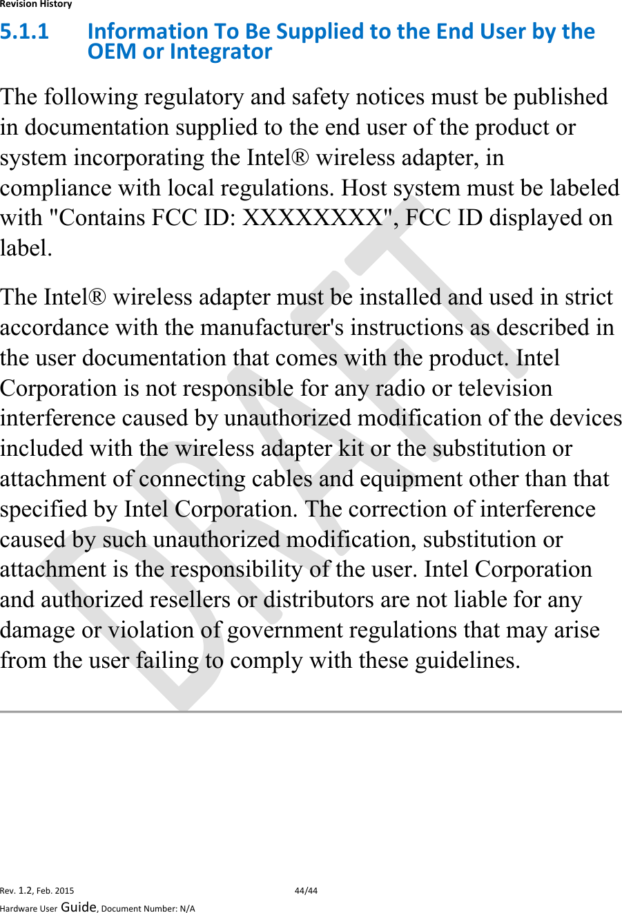 RevisionHistoryRev.1.2,Feb.201544/44HardwareUserGuide,DocumentNumber:N/A5.1.1 InformationToBeSuppliedtotheEndUserbytheOEMorIntegratorThe following regulatory and safety notices must be published in documentation supplied to the end user of the product or system incorporating the Intel® wireless adapter, in compliance with local regulations. Host system must be labeled with &quot;Contains FCC ID: XXXXXXXX&quot;, FCC ID displayed on label. The Intel® wireless adapter must be installed and used in strict accordance with the manufacturer&apos;s instructions as described in the user documentation that comes with the product. Intel Corporation is not responsible for any radio or television interference caused byunauthorized modification ofthe devices included with the wireless adapter kit or the substitution or attachment of connecting cables and equipment other than that specified by Intel Corporation. The correction of interference caused by such unauthorized modification, substitution or attachment is the responsibility of the user. Intel Corporation and authorized resellers or distributors are not liablefor any damage or violation of government regulations that may arise from the user failing to comply with these guidelines.   