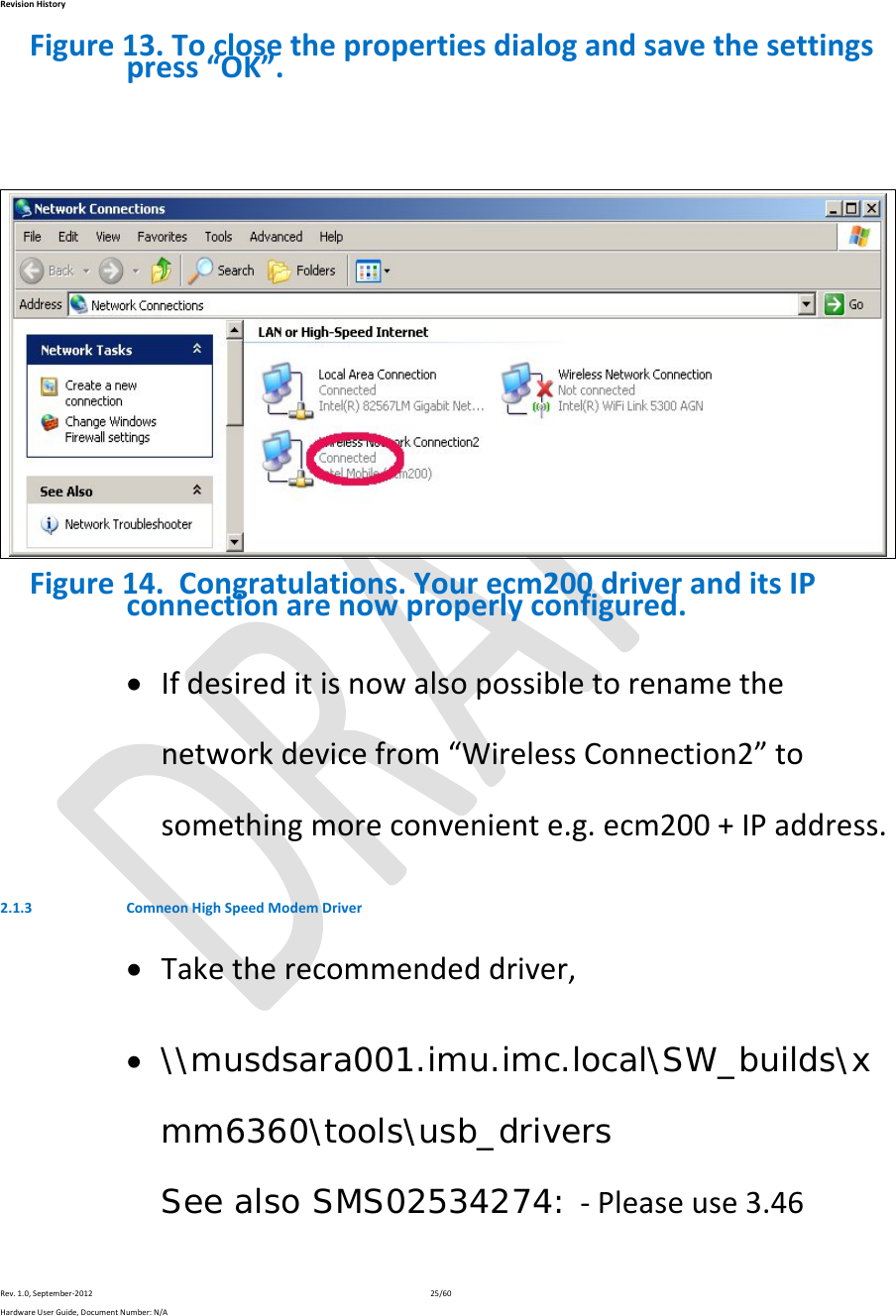 RevisionHistoryRev.1.0,September‐201225/60HardwareUserGuide,DocumentNumber:N/AFigure13.Toclosethepropertiesdialogandsavethesettingspress“OK”.Figure14.Congratulations.Yourecm200driveranditsIPconnectionarenowproperlyconfigured. Ifdesireditisnowalsopossibletorenamethenetworkdevicefrom“WirelessConnection2”tosomethingmoreconveniente.g.ecm200+IPaddress.2.1.3 ComneonHighSpeedModemDriver Taketherecommendeddriver, \\musdsara001.imu.imc.local\SW_builds\xmm6360\tools\usb_drivers See also SMS02534274: ‐Pleaseuse3.46