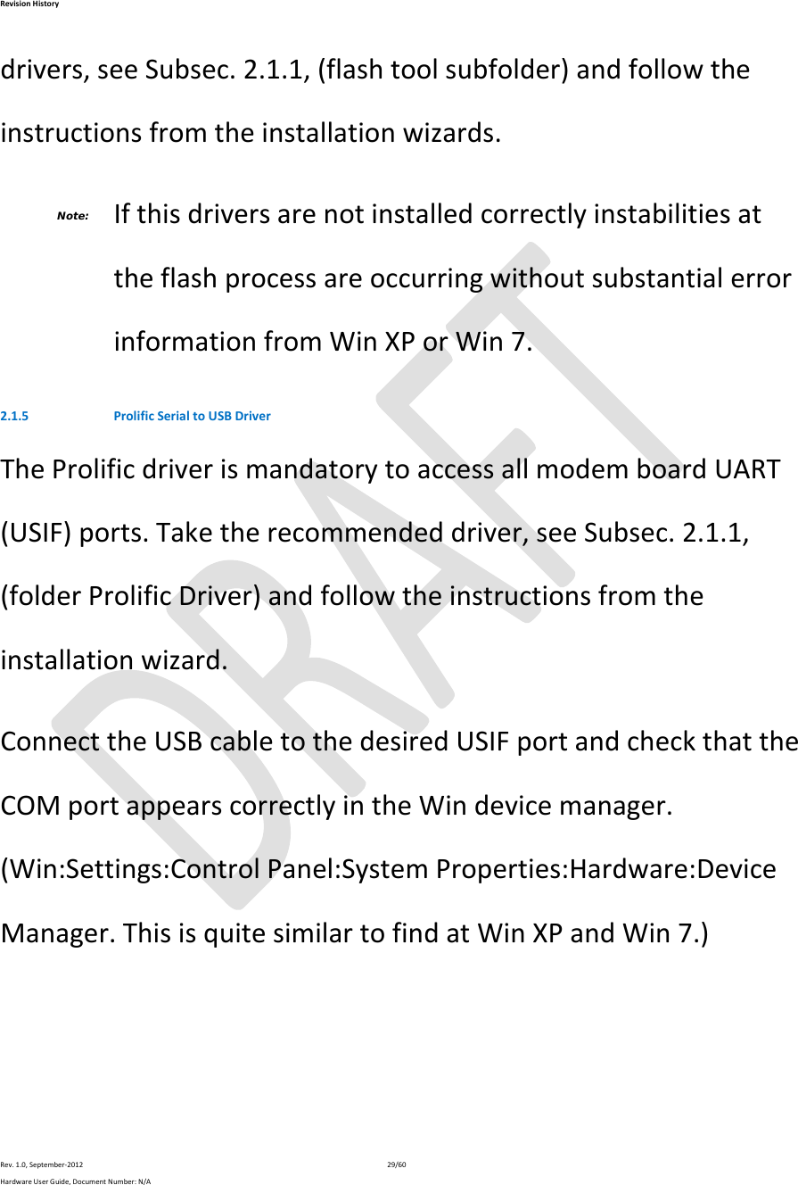 RevisionHistoryRev.1.0,September‐201229/60HardwareUserGuide,DocumentNumber:N/Adrivers,seeSubsec.2.1.1,(flashtoolsubfolder)andfollowtheinstructionsfromtheinstallationwizards.Note: IfthisdriversarenotinstalledcorrectlyinstabilitiesattheflashprocessareoccurringwithoutsubstantialerrorinformationfromWinXPorWin7.2.1.5 ProlificSerialtoUSBDriverTheProlificdriverismandatorytoaccessallmodemboardUART(USIF)ports.Taketherecommendeddriver,seeSubsec.2.1.1,(folderProlificDriver)andfollowtheinstructionsfromtheinstallationwizard.ConnecttheUSBcabletothedesiredUSIFportandcheckthattheCOMportappearscorrectlyintheWindevicemanager.(Win:Settings:ControlPanel:SystemProperties:Hardware:DeviceManager.ThisisquitesimilartofindatWinXPandWin7.)