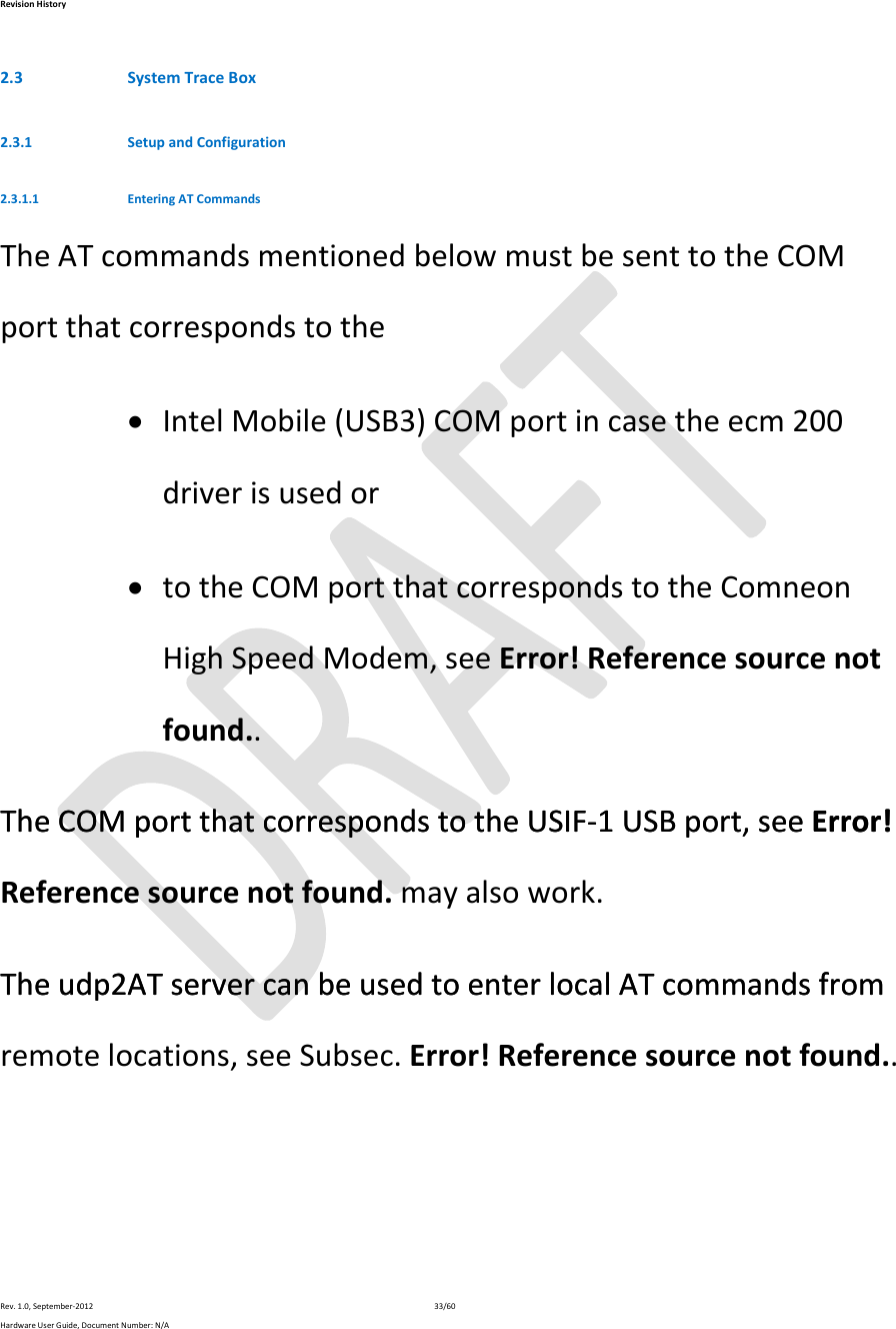 RevisionHistoryRev.1.0,September‐201233/60HardwareUserGuide,DocumentNumber:N/A2.3 SystemTraceBox2.3.1 SetupandConfiguration2.3.1.1 EnteringATCommandsTheATcommandsmentionedbelowmustbesenttotheCOMportthatcorrespondstothe IntelMobile(USB3)COMportincasetheecm200driverisusedor totheCOMportthatcorrespondstotheComneonHighSpeedModem,seeError!Referencesourcenotfound..TheCOMportthatcorrespondstotheUSIF‐1USBport,seeError!TheCOMportthatcorrespondstotheUSIF‐1USBport,seeError!Referencesourcenotfound.mayalsowork.Theudp2ATservercanbeusedtoenterlocalATcommandsfromTheudp2ATservercanbeusedtoenterlocalATcommandsfromremotelocations,seeSubsec.Error!Referencesourcenotfound..
