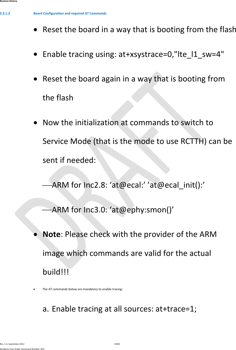 RevisionHistoryRev.1.0,September‐201234/60HardwareUserGuide,DocumentNumber:N/A2.3.1.2 BoardConfigurationandrequiredATCommands Resettheboardinawaythatisbootingfromtheflash Enabletracingusing:at+xsystrace=0,&quot;lte_l1_sw=4&quot; Resettheboardagaininawaythatisbootingfromtheflash NowtheinitializationatcommandstoswitchtoServiceMode(thatisthemodetouseRCTTH)canbesentifneeded: ARMforInc2.8:‘at@ecal:’’at@ecal_init():’ ARMforInc3.0:‘at@ephy:smon()’ Note:PleasecheckwiththeprovideroftheARMimagewhichcommandsarevalidfortheactualbuild!!! TheATcommandsbelowaremandatorytoenabletracing:a. Enabletracingatallsources:at+trace=1;