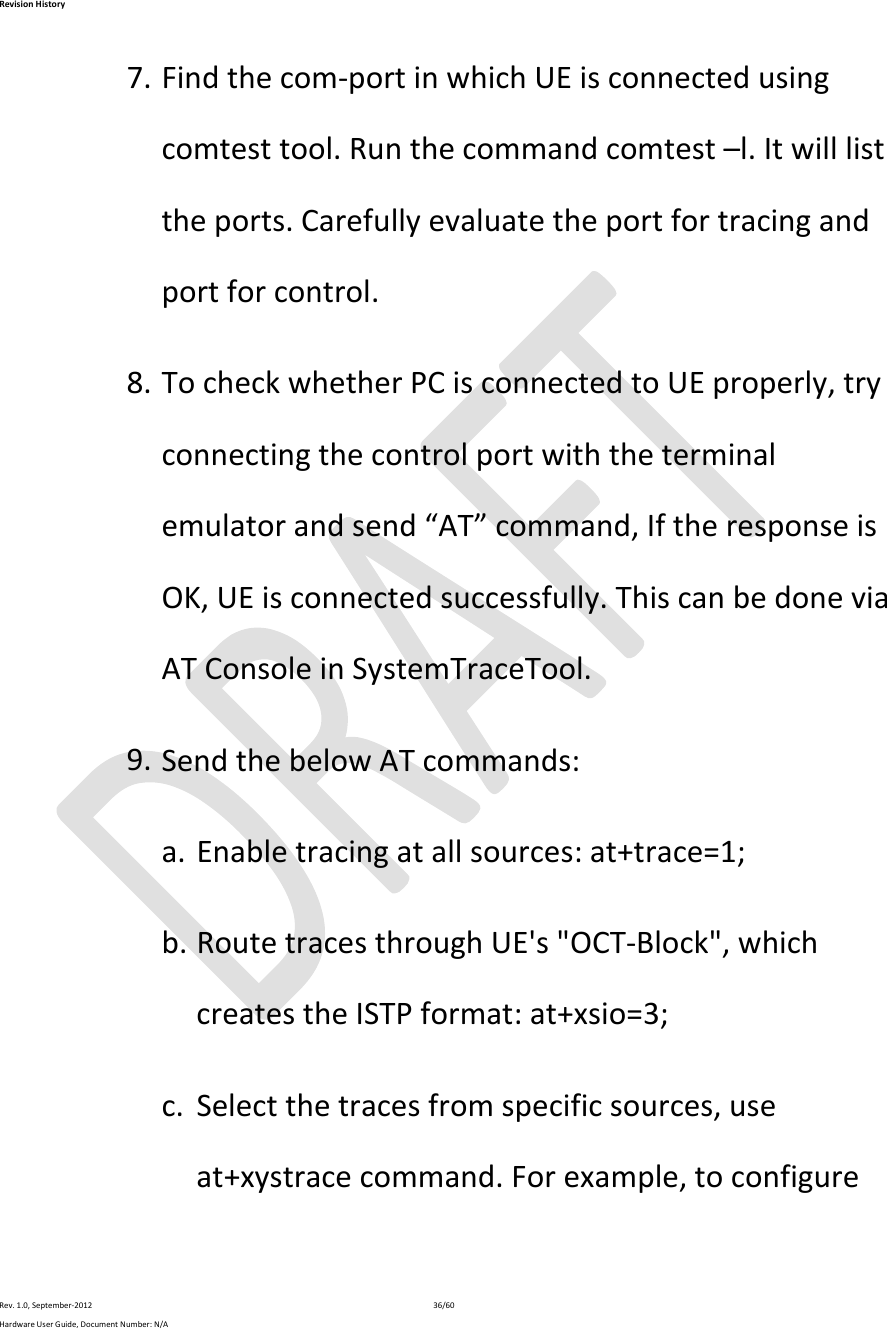 RevisionHistoryRev.1.0,September‐201236/60HardwareUserGuide,DocumentNumber:N/A7. Findthecom‐portinwhichUEisconnectedusingcomtesttool.Runthecommandcomtest–l.Itwilllisttheports.Carefullyevaluatetheportfortracingandportforcontrol.8. TocheckwhetherPCisconnectedtoUEproperly,tryconnectingthecontrolportwiththeterminalemulatorandsend“AT”command,IftheresponseisOK,UEisconnectedsuccessfully.ThiscanbedoneviaATConsoleinSystemTraceTool.9. SendthebelowATcommands:a. Enabletracingatallsources:at+trace=1;b. RoutetracesthroughUE&apos;s&quot;OCT‐Block&quot;,whichcreatestheISTPformat:at+xsio=3;c. Selectthetracesfromspecificsources,useat+xystracecommand.Forexample,toconfigure