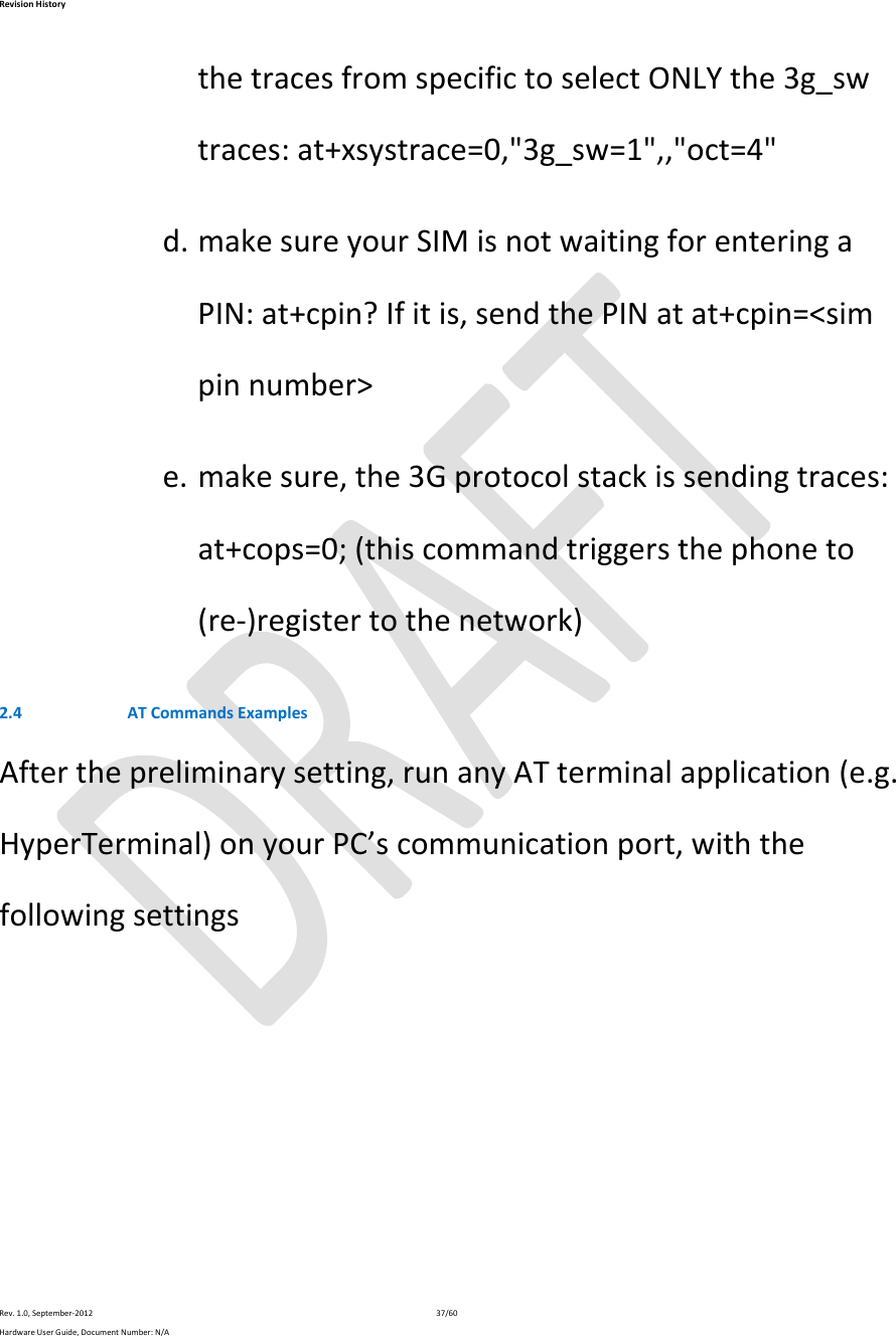 RevisionHistoryRev.1.0,September‐201237/60HardwareUserGuide,DocumentNumber:N/AthetracesfromspecifictoselectONLYthe3g_swtraces:at+xsystrace=0,&quot;3g_sw=1&quot;,,&quot;oct=4&quot;d. makesureyourSIMisnotwaitingforenteringaPIN:at+cpin?Ifitis,sendthePINatat+cpin=&lt;simpinnumber&gt;e. makesure,the3Gprotocolstackissendingtraces:at+cops=0;(thiscommandtriggersthephoneto(re‐)registertothenetwork)2.4 ATCommandsExamplesAfterthepreliminarysetting,runanyATterminalapplication(e.g.HyperTerminal)onyourPC’scommunicationport,withthefollowingsettings