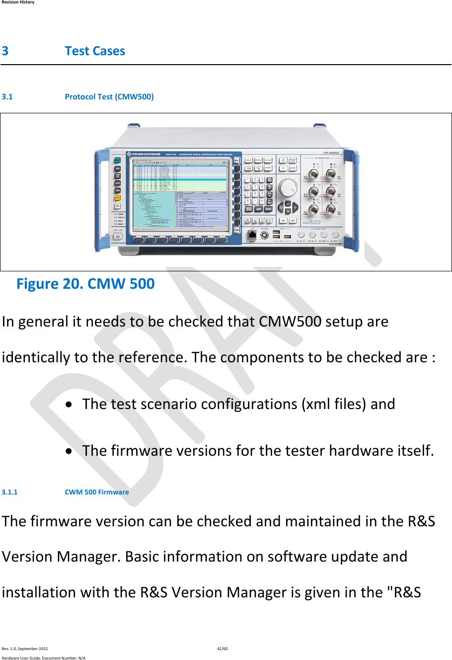 RevisionHistoryRev.1.0,September‐201242/60HardwareUserGuide,DocumentNumber:N/A3 TestCases3.1 ProtocolTest(CMW500) Figure20.CMW500IngeneralitneedstobecheckedthatCMW500setupareidenticallytothereference.Thecomponentstobecheckedare: Thetestscenarioconfigurations(xmlfiles)and Thefirmwareversionsforthetesterhardwareitself.3.1.1 CWM500FirmwareThefirmwareversioncanbecheckedandmaintainedintheR&amp;SVersionManager.BasicinformationonsoftwareupdateandinstallationwiththeR&amp;SVersionManagerisgiveninthe&quot;R&amp;S