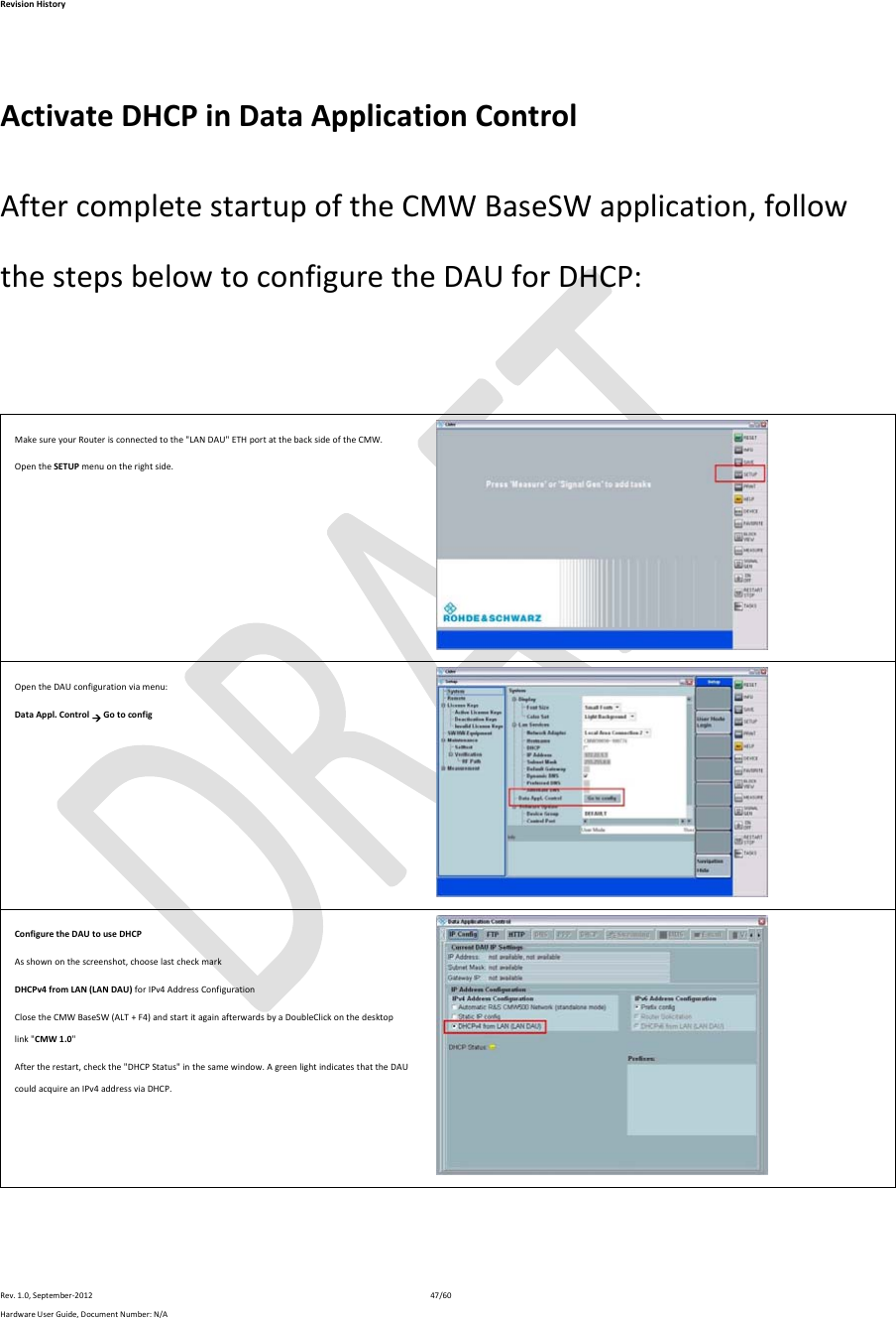 RevisionHistoryRev.1.0,September‐201247/60HardwareUserGuide,DocumentNumber:N/A ActivateDHCPinDataApplicationControlAftercompletestartupoftheCMWBaseSWapplication,followthestepsbelowtoconfiguretheDAUforDHCP:MakesureyourRouterisconnectedtothe&quot;LANDAU&quot;ETHportatthebacksideoftheCMW.OpentheSETUPmenuontherightside.OpentheDAUconfigurationviamenu:DataAppl.ControlGotoconfigConfiguretheDAUtouseDHCPAsshownonthescreenshot,chooselastcheckmarkDHCPv4fromLAN(LANDAU)forIPv4AddressConfigurationClosetheCMWBaseSW(ALT+F4)andstartitagainafterwardsbyaDoubleClickonthedesktoplink&quot;CMW1.0&quot;Aftertherestart,checkthe&quot;DHCPStatus&quot;inthesamewindow.AgreenlightindicatesthattheDAUcouldacquireanIPv4addressviaDHCP.