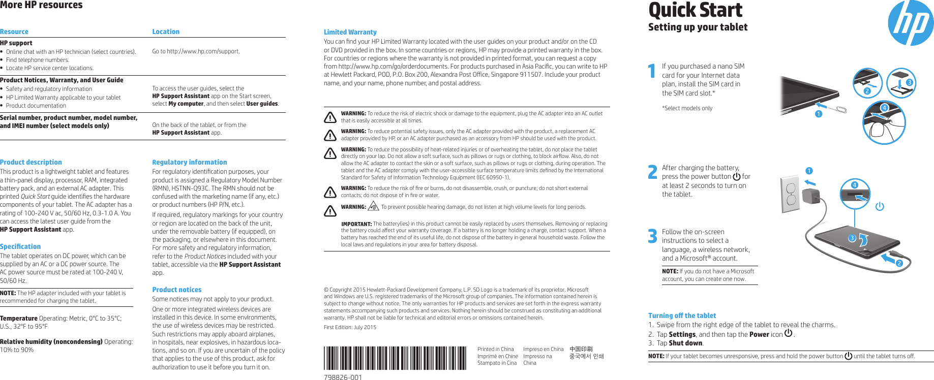 More HP resourcesResource LocationHP support•  Online chat with an HP technician (select countries).•  Find telephone numbers.•  Locate HP service center locations.Go to http://www.hp.com/support.Product Notices, Warranty, and User Guide•  Safety and regulatory information•  HP Limited Warranty applicable to your tablet•  Product documentationTo access the user guides, select the  HP Support Assistant app on the Start screen, select My computer, and then select User guides.Serial number, product number, model number,  and IMEI number (select models only) On the back of the tablet, or from theHP Support Assistant app.Product descriptionThis product is a lightweight tablet and features a thin-panel display, processor, RAM, integrated battery pack, and an external AC adapter. This printed Quick Start guide identies the hardware components of your tablet. The AC adapter has a rating of 100-240 V ac, 50/60 Hz, 0.3-1.0 A. You can access the latest user guide from the  HP Support Assistant app. SpecicationThe tablet operates on DC power, which can be supplied by an AC or a DC power source. The AC power source must be rated at 100-240 V, 50/60 Hz.NOTE: The HP adapter included with your tablet is recommended for charging the tablet.Temperature Operating: Metric, 0°C to 35°C; U.S., 32°F to 95°FRelative humidity (noncondensing) Operating: 10% to 90%Regulatory informationFor regulatory identication purposes, your  product is assigned a Regulatory Model Number (RMN), HSTNN-Q93C. The RMN should not be confused with the marketing name (if any, etc.) or product numbers (HP P/N, etc.). If required, regulatory markings for your country or region are located on the back of the unit,  under the removable battery (if equipped), on the packaging, or elsewhere in this document. For more safety and regulatory information, refer to the Product Notices included with your tablet, accessible via the HP Support Assistant app.Product notices Some notices may not apply to your product. One or more integrated wireless devices are installed in this device. In some environments, the use of wireless devices may be restricted. Such restrictions may apply aboard airplanes, in hospitals, near explosives, in hazardous loca-tions, and so on. If you are uncertain of the policy that applies to the use of this product, ask for authorization to use it before you turn it on.Limited WarrantyYou can nd your HP Limited Warranty located with the user guides on your product and/or on the CD or DVD provided in the box. In some countries or regions, HP may provide a printed warranty in the box. For countries or regions where the warranty is not provided in printed format, you can request a copy from http://www.hp.com/go/orderdocuments. For products purchased in Asia Pacic, you can write to HP at Hewlett Packard, POD, P.O. Box 200, Alexandra Post Oice, Singapore 911507. Include your product name, and your name, phone number, and postal address. WARNING: To reduce the risk of electric shock or damage to the equipment, plug the AC adapter into an AC outlet that is easily accessible at all times. WARNING: To reduce potential safety issues, only the AC adapter provided with the product, a replacement AC adapter provided by HP, or an AC adapter purchased as an accessory from HP should be used with the product. WARNING: To reduce the possibility of heat-related injuries or of overheating the tablet, do not place the tablet directly on your lap. Do not allow a soft surface, such as pillows or rugs or clothing, to block airow. Also, do not allow the AC adapter to contact the skin or a soft surface, such as pillows or rugs or clothing, during operation. The tablet and the AC adapter comply with the user-accessible surface temperature limits dened by the International Standard for Safety of Information Technology Equipment (IEC 60950-1). WARNING: To reduce the risk of re or burns, do not disassemble, crush, or puncture; do not short external contacts; do not dispose of in re or water. WARNING:  To prevent possible hearing damage, do not listen at high volume levels for long periods.    IMPORTANT: The battery(ies) in this product cannot be easily replaced by users themselves. Removing or replacing the battery could aect your warranty coverage. If a battery is no longer holding a charge, contact support. When a battery has reached the end of its useful life, do not dispose of the battery in general household waste. Follow the local laws and regulations in your area for battery disposal.© Copyright 2015 Hewlett-Packard Development Company, L.P. SD Logo is a trademark of its proprietor. Microsoft and Windows are U.S. registered trademarks of the Microsoft group of companies. The information contained herein is subject to change without notice. The only warranties for HP products and services are set forth in the express warranty statements accompanying such products and services. Nothing herein should be construed as constituting an additional warranty. HP shall not be liable for technical and editorial errors or omissions contained herein.First Edition: July 2015Quick StartSetting up your tablet1 If you purchased a nano SIM card for your Internet data  plan, install the SIM card in  the SIM card slot.**Select models only 12342 After charging the battery,  press the power button  for  at least 2 seconds to turn on the tablet.3 Follow the on-screen instructions to select a language, a wireless network, and a Microsoft® account.NOTE: If you do not have a Microsoft account, you can create one now. 1243Turning o the tablet1.  Swipe from the right edge of the tablet to reveal the charms.2. Tap Settings, and then tap the Power icon   .3. Tap Shut down.NOTE: If your tablet becomes unresponsive, press and hold the power button   until the tablet turns o. 798826-001 Printed in ChinaImprimé en ChineStampato in CinaImpreso en ChinaImpresso na China中国印刷 중국에서 인쇄