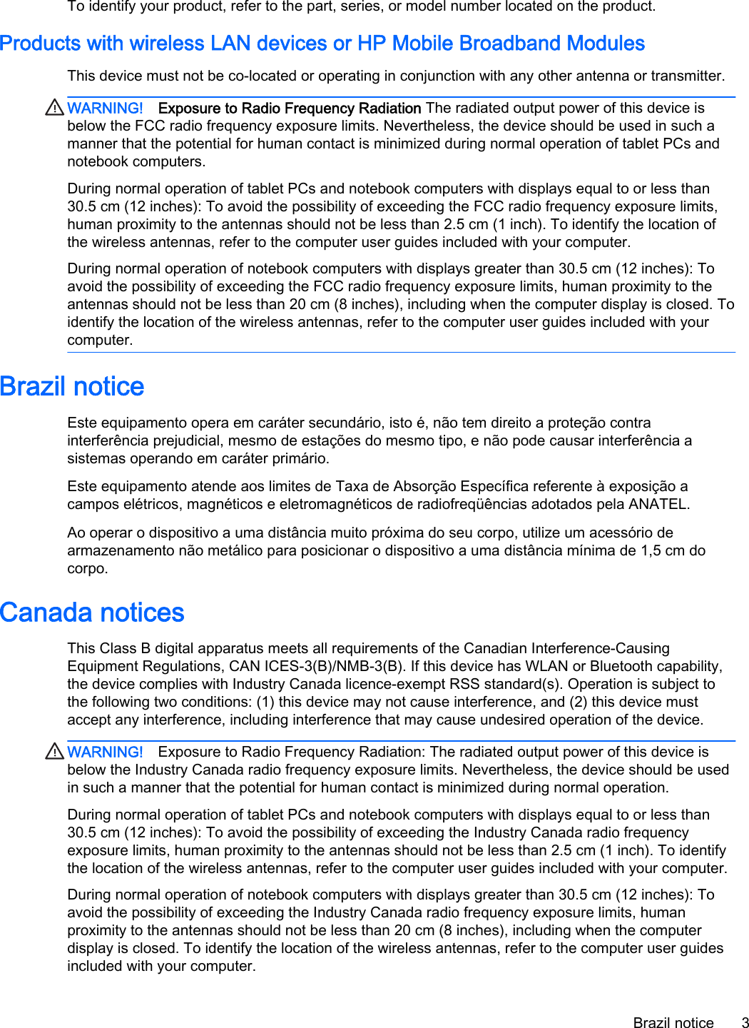To identify your product, refer to the part, series, or model number located on the product.Products with wireless LAN devices or HP Mobile Broadband ModulesThis device must not be co-located or operating in conjunction with any other antenna or transmitter.WARNING! Exposure to Radio Frequency Radiation The radiated output power of this device isbelow the FCC radio frequency exposure limits. Nevertheless, the device should be used in such amanner that the potential for human contact is minimized during normal operation of tablet PCs andnotebook computers.During normal operation of tablet PCs and notebook computers with displays equal to or less than30.5 cm (12 inches): To avoid the possibility of exceeding the FCC radio frequency exposure limits,human proximity to the antennas should not be less than 2.5 cm (1 inch). To identify the location ofthe wireless antennas, refer to the computer user guides included with your computer.During normal operation of notebook computers with displays greater than 30.5 cm (12 inches): Toavoid the possibility of exceeding the FCC radio frequency exposure limits, human proximity to theantennas should not be less than 20 cm (8 inches), including when the computer display is closed. Toidentify the location of the wireless antennas, refer to the computer user guides included with yourcomputer.Brazil noticeEste equipamento opera em caráter secundário, isto é, não tem direito a proteção contrainterferência prejudicial, mesmo de estações do mesmo tipo, e não pode causar interferência asistemas operando em caráter primário.Este equipamento atende aos limites de Taxa de Absorção Específica referente à exposição acampos elétricos, magnéticos e eletromagnéticos de radiofreqüências adotados pela ANATEL.Ao operar o dispositivo a uma distância muito próxima do seu corpo, utilize um acessório dearmazenamento não metálico para posicionar o dispositivo a uma distância mínima de 1,5 cm docorpo.Canada noticesThis Class B digital apparatus meets all requirements of the Canadian Interference-CausingEquipment Regulations, CAN ICES-3(B)/NMB-3(B). If this device has WLAN or Bluetooth capability,the device complies with Industry Canada licence-exempt RSS standard(s). Operation is subject tothe following two conditions: (1) this device may not cause interference, and (2) this device mustaccept any interference, including interference that may cause undesired operation of the device.WARNING! Exposure to Radio Frequency Radiation: The radiated output power of this device isbelow the Industry Canada radio frequency exposure limits. Nevertheless, the device should be usedin such a manner that the potential for human contact is minimized during normal operation.During normal operation of tablet PCs and notebook computers with displays equal to or less than30.5 cm (12 inches): To avoid the possibility of exceeding the Industry Canada radio frequencyexposure limits, human proximity to the antennas should not be less than 2.5 cm (1 inch). To identifythe location of the wireless antennas, refer to the computer user guides included with your computer.During normal operation of notebook computers with displays greater than 30.5 cm (12 inches): Toavoid the possibility of exceeding the Industry Canada radio frequency exposure limits, humanproximity to the antennas should not be less than 20 cm (8 inches), including when the computerdisplay is closed. To identify the location of the wireless antennas, refer to the computer user guidesincluded with your computer.Brazil notice 3