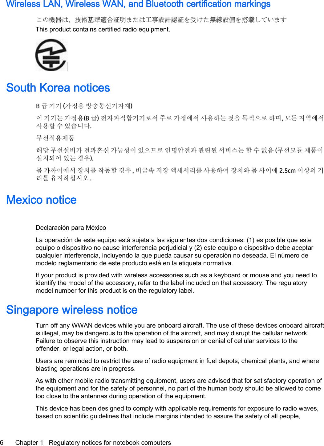 Wireless LAN, Wireless WAN, and Bluetooth certification markingsThis product contains certified radio equipment.South Korea noticesMexico noticeDeclaración para MéxicoLa operación de este equipo está sujeta a las siguientes dos condiciones: (1) es posible que esteequipo o dispositivo no cause interferencia perjudicial y (2) este equipo o dispositivo debe aceptarcualquier interferencia, incluyendo la que pueda causar su operación no deseada. El número demodelo reglamentario de este producto está en la etiqueta normativa.If your product is provided with wireless accessories such as a keyboard or mouse and you need toidentify the model of the accessory, refer to the label included on that accessory. The regulatorymodel number for this product is on the regulatory label.Singapore wireless noticeTurn off any WWAN devices while you are onboard aircraft. The use of these devices onboard aircraftis illegal, may be dangerous to the operation of the aircraft, and may disrupt the cellular network.Failure to observe this instruction may lead to suspension or denial of cellular services to theoffender, or legal action, or both.Users are reminded to restrict the use of radio equipment in fuel depots, chemical plants, and whereblasting operations are in progress.As with other mobile radio transmitting equipment, users are advised that for satisfactory operation ofthe equipment and for the safety of personnel, no part of the human body should be allowed to cometoo close to the antennas during operation of the equipment.This device has been designed to comply with applicable requirements for exposure to radio waves,based on scientific guidelines that include margins intended to assure the safety of all people,6 Chapter 1   Regulatory notices for notebook computers