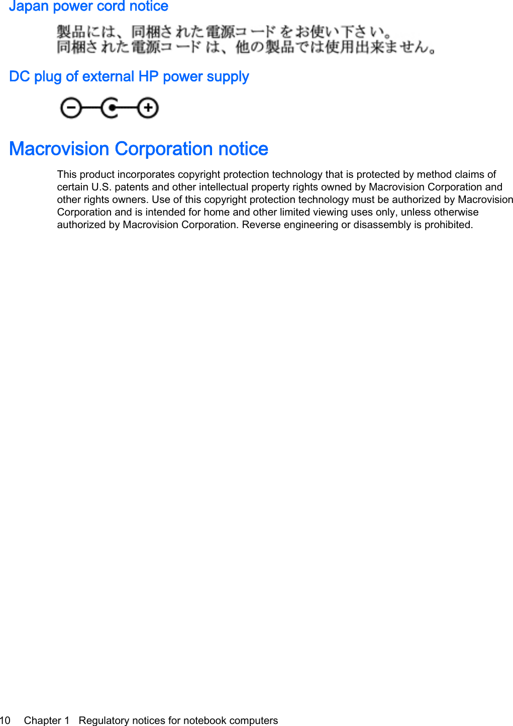 Japan power cord noticeDC plug of external HP power supplyMacrovision Corporation noticeThis product incorporates copyright protection technology that is protected by method claims ofcertain U.S. patents and other intellectual property rights owned by Macrovision Corporation andother rights owners. Use of this copyright protection technology must be authorized by MacrovisionCorporation and is intended for home and other limited viewing uses only, unless otherwiseauthorized by Macrovision Corporation. Reverse engineering or disassembly is prohibited.10 Chapter 1   Regulatory notices for notebook computers