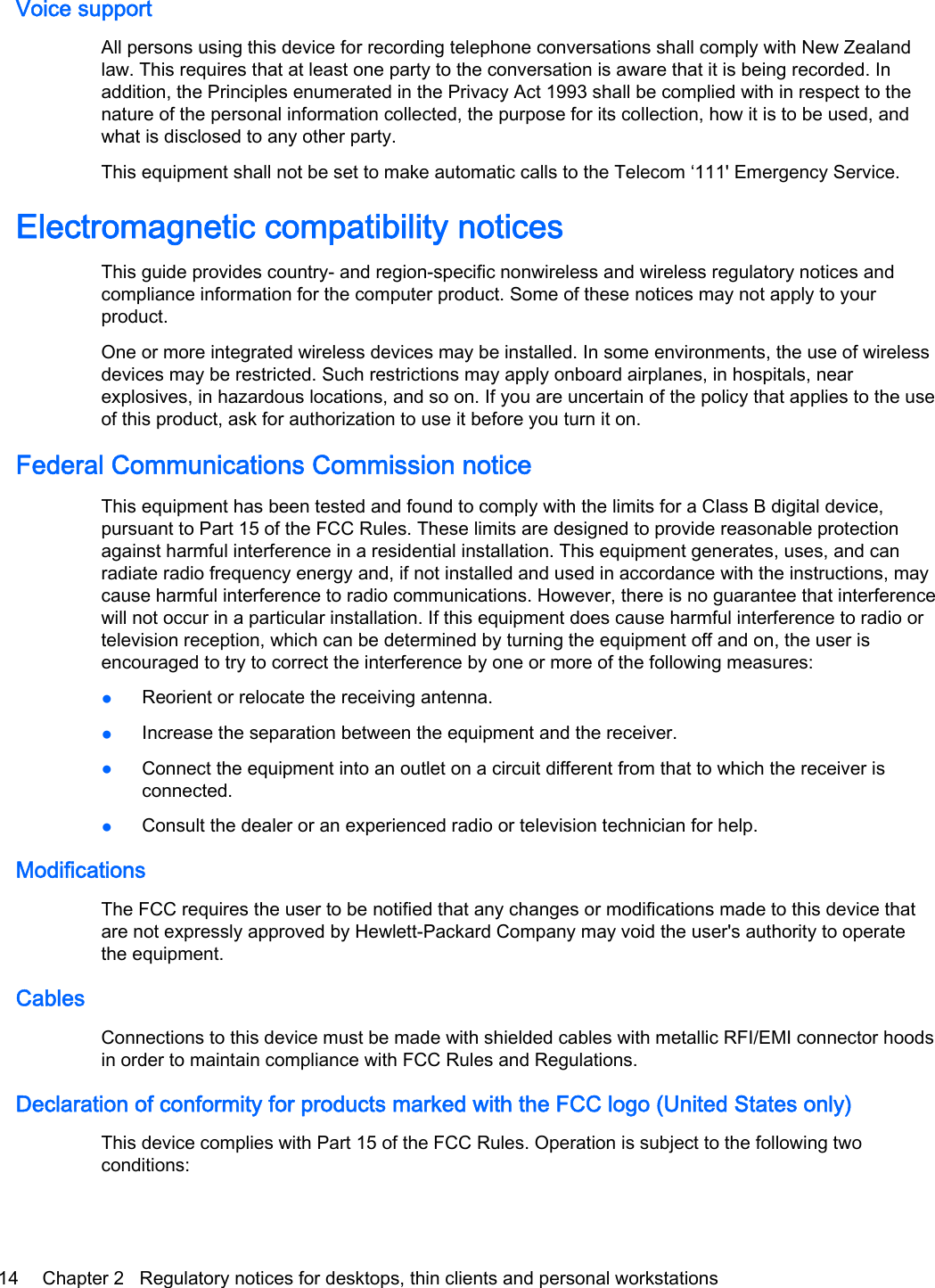 Voice supportAll persons using this device for recording telephone conversations shall comply with New Zealandlaw. This requires that at least one party to the conversation is aware that it is being recorded. Inaddition, the Principles enumerated in the Privacy Act 1993 shall be complied with in respect to thenature of the personal information collected, the purpose for its collection, how it is to be used, andwhat is disclosed to any other party.This equipment shall not be set to make automatic calls to the Telecom ‘111&apos; Emergency Service.Electromagnetic compatibility noticesThis guide provides country- and region-specific nonwireless and wireless regulatory notices andcompliance information for the computer product. Some of these notices may not apply to yourproduct.One or more integrated wireless devices may be installed. In some environments, the use of wirelessdevices may be restricted. Such restrictions may apply onboard airplanes, in hospitals, nearexplosives, in hazardous locations, and so on. If you are uncertain of the policy that applies to the useof this product, ask for authorization to use it before you turn it on.Federal Communications Commission noticeThis equipment has been tested and found to comply with the limits for a Class B digital device,pursuant to Part 15 of the FCC Rules. These limits are designed to provide reasonable protectionagainst harmful interference in a residential installation. This equipment generates, uses, and canradiate radio frequency energy and, if not installed and used in accordance with the instructions, maycause harmful interference to radio communications. However, there is no guarantee that interferencewill not occur in a particular installation. If this equipment does cause harmful interference to radio ortelevision reception, which can be determined by turning the equipment off and on, the user isencouraged to try to correct the interference by one or more of the following measures:●Reorient or relocate the receiving antenna.●Increase the separation between the equipment and the receiver.●Connect the equipment into an outlet on a circuit different from that to which the receiver isconnected.●Consult the dealer or an experienced radio or television technician for help.ModificationsThe FCC requires the user to be notified that any changes or modifications made to this device thatare not expressly approved by Hewlett-Packard Company may void the user&apos;s authority to operatethe equipment.CablesConnections to this device must be made with shielded cables with metallic RFI/EMI connector hoodsin order to maintain compliance with FCC Rules and Regulations.Declaration of conformity for products marked with the FCC logo (United States only)This device complies with Part 15 of the FCC Rules. Operation is subject to the following twoconditions:14 Chapter 2   Regulatory notices for desktops, thin clients and personal workstations