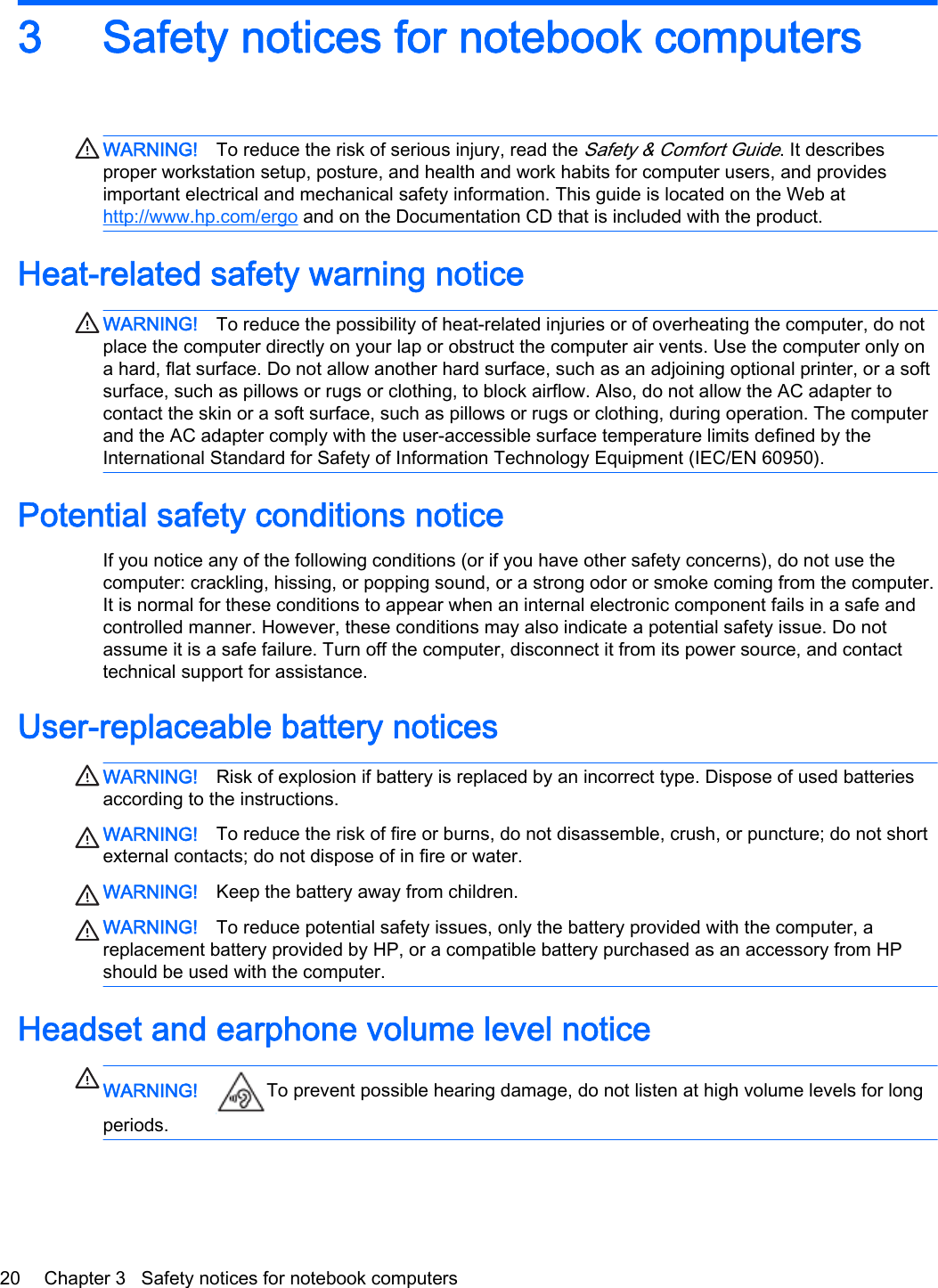 3 Safety notices for notebook computersWARNING! To reduce the risk of serious injury, read the Safety &amp; Comfort Guide. It describesproper workstation setup, posture, and health and work habits for computer users, and providesimportant electrical and mechanical safety information. This guide is located on the Web athttp://www.hp.com/ergo and on the Documentation CD that is included with the product.Heat-related safety warning noticeWARNING! To reduce the possibility of heat-related injuries or of overheating the computer, do notplace the computer directly on your lap or obstruct the computer air vents. Use the computer only ona hard, flat surface. Do not allow another hard surface, such as an adjoining optional printer, or a softsurface, such as pillows or rugs or clothing, to block airflow. Also, do not allow the AC adapter tocontact the skin or a soft surface, such as pillows or rugs or clothing, during operation. The computerand the AC adapter comply with the user-accessible surface temperature limits defined by theInternational Standard for Safety of Information Technology Equipment (IEC/EN 60950).Potential safety conditions noticeIf you notice any of the following conditions (or if you have other safety concerns), do not use thecomputer: crackling, hissing, or popping sound, or a strong odor or smoke coming from the computer.It is normal for these conditions to appear when an internal electronic component fails in a safe andcontrolled manner. However, these conditions may also indicate a potential safety issue. Do notassume it is a safe failure. Turn off the computer, disconnect it from its power source, and contacttechnical support for assistance.User-replaceable battery noticesWARNING! Risk of explosion if battery is replaced by an incorrect type. Dispose of used batteriesaccording to the instructions.WARNING! To reduce the risk of fire or burns, do not disassemble, crush, or puncture; do not shortexternal contacts; do not dispose of in fire or water.WARNING! Keep the battery away from children.WARNING! To reduce potential safety issues, only the battery provided with the computer, areplacement battery provided by HP, or a compatible battery purchased as an accessory from HPshould be used with the computer.Headset and earphone volume level noticeWARNING! To prevent possible hearing damage, do not listen at high volume levels for longperiods.20 Chapter 3   Safety notices for notebook computers