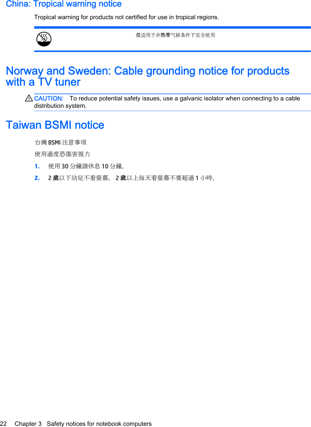 China: Tropical warning noticeTropical warning for products not certified for use in tropical regions.Norway and Sweden: Cable grounding notice for productswith a TV tunerCAUTION: To reduce potential safety issues, use a galvanic isolator when connecting to a cabledistribution system.Taiwan BSMI notice22 Chapter 3   Safety notices for notebook computers