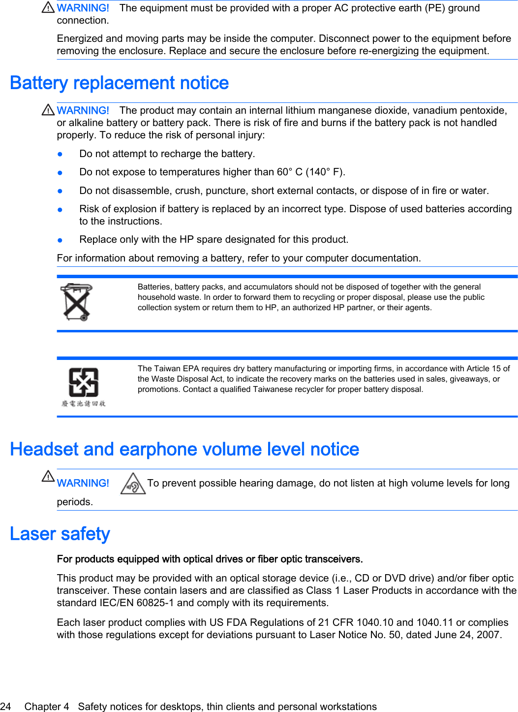 WARNING! The equipment must be provided with a proper AC protective earth (PE) groundconnection.Energized and moving parts may be inside the computer. Disconnect power to the equipment beforeremoving the enclosure. Replace and secure the enclosure before re-energizing the equipment.Battery replacement noticeWARNING! The product may contain an internal lithium manganese dioxide, vanadium pentoxide,or alkaline battery or battery pack. There is risk of fire and burns if the battery pack is not handledproperly. To reduce the risk of personal injury:●Do not attempt to recharge the battery.●Do not expose to temperatures higher than 60° C (140° F).●Do not disassemble, crush, puncture, short external contacts, or dispose of in fire or water.●Risk of explosion if battery is replaced by an incorrect type. Dispose of used batteries accordingto the instructions.●Replace only with the HP spare designated for this product.For information about removing a battery, refer to your computer documentation.Batteries, battery packs, and accumulators should not be disposed of together with the generalhousehold waste. In order to forward them to recycling or proper disposal, please use the publiccollection system or return them to HP, an authorized HP partner, or their agents.The Taiwan EPA requires dry battery manufacturing or importing firms, in accordance with Article 15 ofthe Waste Disposal Act, to indicate the recovery marks on the batteries used in sales, giveaways, orpromotions. Contact a qualified Taiwanese recycler for proper battery disposal.Headset and earphone volume level noticeWARNING! To prevent possible hearing damage, do not listen at high volume levels for longperiods.Laser safetyFor products equipped with optical drives or fiber optic transceivers.This product may be provided with an optical storage device (i.e., CD or DVD drive) and/or fiber optictransceiver. These contain lasers and are classified as Class 1 Laser Products in accordance with thestandard IEC/EN 60825-1 and comply with its requirements.Each laser product complies with US FDA Regulations of 21 CFR 1040.10 and 1040.11 or complieswith those regulations except for deviations pursuant to Laser Notice No. 50, dated June 24, 2007.24 Chapter 4   Safety notices for desktops, thin clients and personal workstations