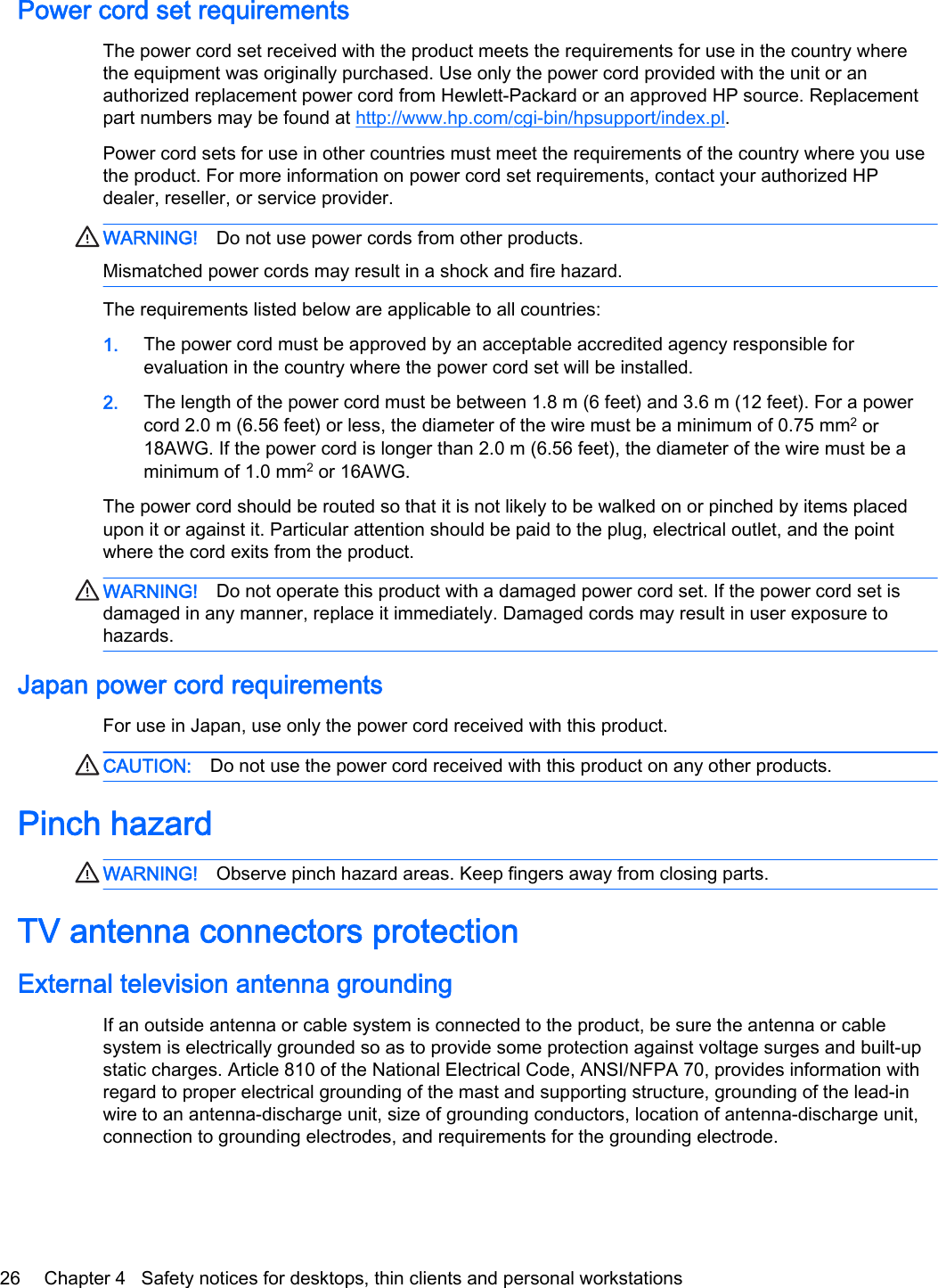 Power cord set requirementsThe power cord set received with the product meets the requirements for use in the country wherethe equipment was originally purchased. Use only the power cord provided with the unit or anauthorized replacement power cord from Hewlett-Packard or an approved HP source. Replacementpart numbers may be found at http://www.hp.com/cgi-bin/hpsupport/index.pl.Power cord sets for use in other countries must meet the requirements of the country where you usethe product. For more information on power cord set requirements, contact your authorized HPdealer, reseller, or service provider.WARNING! Do not use power cords from other products.Mismatched power cords may result in a shock and fire hazard.The requirements listed below are applicable to all countries:1. The power cord must be approved by an acceptable accredited agency responsible forevaluation in the country where the power cord set will be installed.2. The length of the power cord must be between 1.8 m (6 feet) and 3.6 m (12 feet). For a powercord 2.0 m (6.56 feet) or less, the diameter of the wire must be a minimum of 0.75 mm2 or18AWG. If the power cord is longer than 2.0 m (6.56 feet), the diameter of the wire must be aminimum of 1.0 mm2 or 16AWG.The power cord should be routed so that it is not likely to be walked on or pinched by items placedupon it or against it. Particular attention should be paid to the plug, electrical outlet, and the pointwhere the cord exits from the product.WARNING! Do not operate this product with a damaged power cord set. If the power cord set isdamaged in any manner, replace it immediately. Damaged cords may result in user exposure tohazards.Japan power cord requirementsFor use in Japan, use only the power cord received with this product.CAUTION: Do not use the power cord received with this product on any other products.Pinch hazardWARNING! Observe pinch hazard areas. Keep fingers away from closing parts.TV antenna connectors protectionExternal television antenna groundingIf an outside antenna or cable system is connected to the product, be sure the antenna or cablesystem is electrically grounded so as to provide some protection against voltage surges and built-upstatic charges. Article 810 of the National Electrical Code, ANSI/NFPA 70, provides information withregard to proper electrical grounding of the mast and supporting structure, grounding of the lead-inwire to an antenna-discharge unit, size of grounding conductors, location of antenna-discharge unit,connection to grounding electrodes, and requirements for the grounding electrode.26 Chapter 4   Safety notices for desktops, thin clients and personal workstations