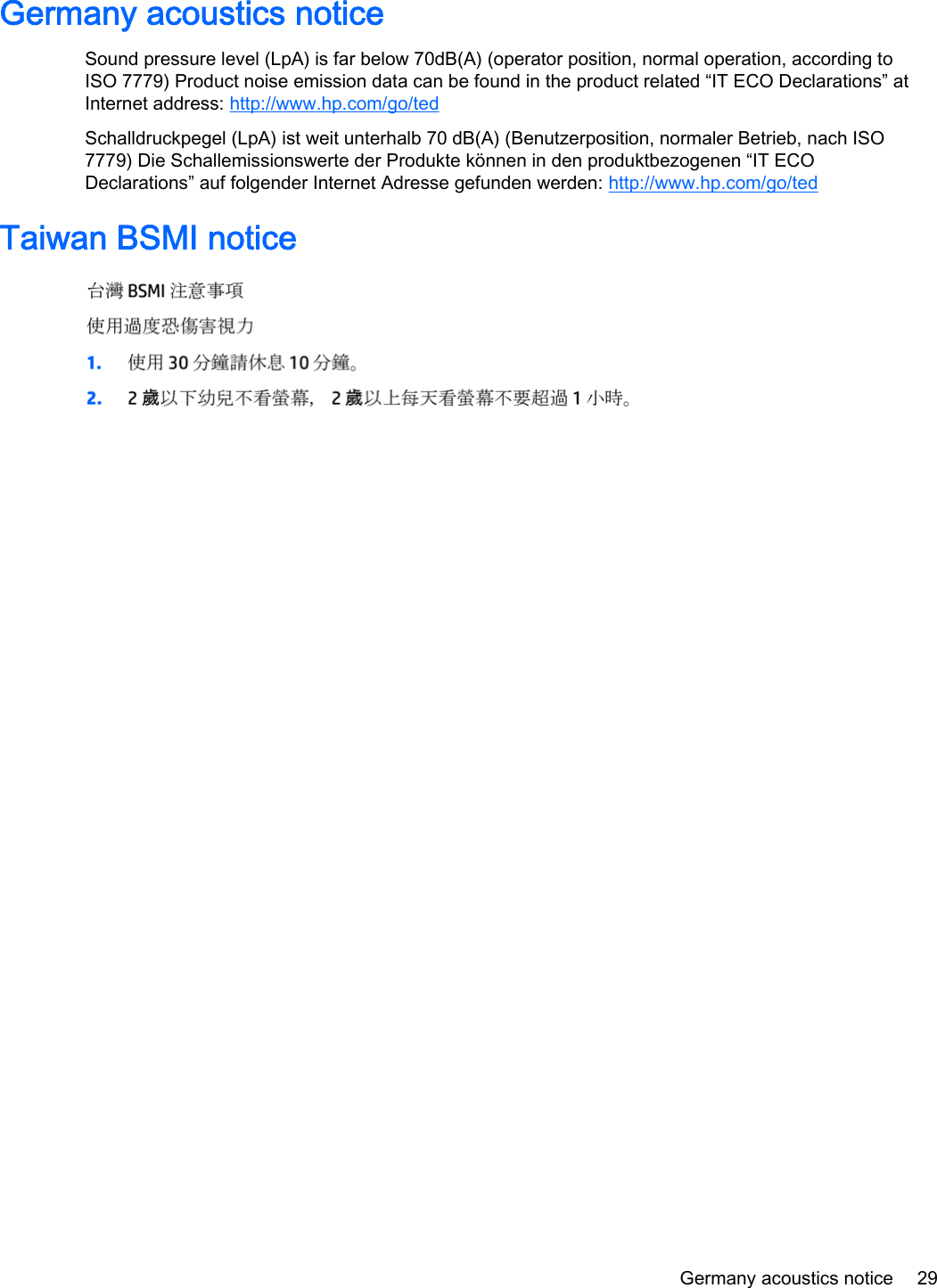 Germany acoustics noticeSound pressure level (LpA) is far below 70dB(A) (operator position, normal operation, according toISO 7779) Product noise emission data can be found in the product related “IT ECO Declarations” atInternet address: http://www.hp.com/go/tedSchalldruckpegel (LpA) ist weit unterhalb 70 dB(A) (Benutzerposition, normaler Betrieb, nach ISO7779) Die Schallemissionswerte der Produkte können in den produktbezogenen “IT ECODeclarations” auf folgender Internet Adresse gefunden werden: http://www.hp.com/go/tedTaiwan BSMI noticeGermany acoustics notice 29