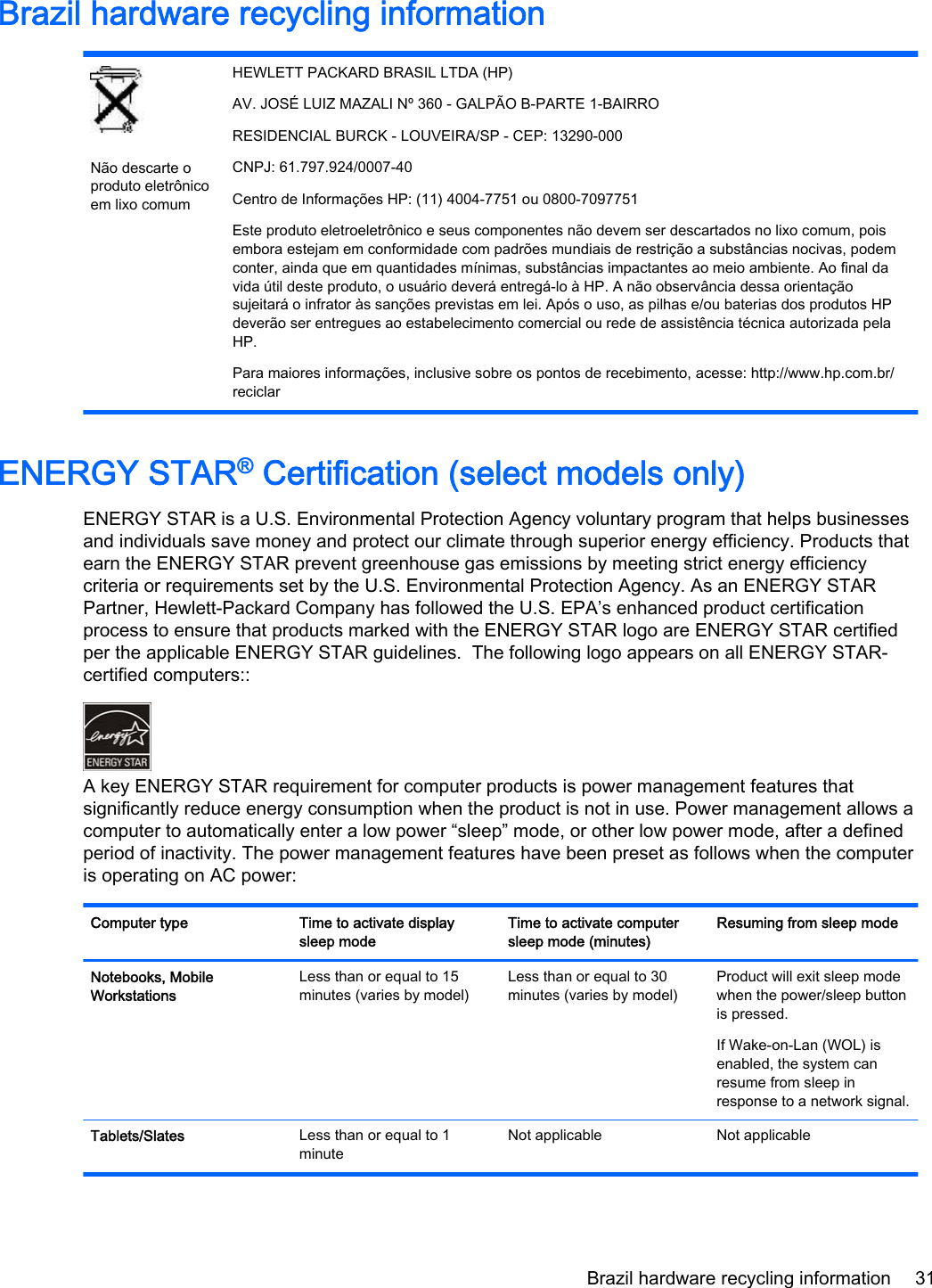 Brazil hardware recycling informationNão descarte oproduto eletrônicoem lixo comumHEWLETT PACKARD BRASIL LTDA (HP)AV. JOSÉ LUIZ MAZALI Nº 360 - GALPÃO B-PARTE 1-BAIRRORESIDENCIAL BURCK - LOUVEIRA/SP - CEP: 13290-000CNPJ: 61.797.924/0007-40Centro de Informações HP: (11) 4004-7751 ou 0800-7097751Este produto eletroeletrônico e seus componentes não devem ser descartados no lixo comum, poisembora estejam em conformidade com padrões mundiais de restrição a substâncias nocivas, podemconter, ainda que em quantidades mínimas, substâncias impactantes ao meio ambiente. Ao final davida útil deste produto, o usuário deverá entregá-lo à HP. A não observância dessa orientaçãosujeitará o infrator às sanções previstas em lei. Após o uso, as pilhas e/ou baterias dos produtos HPdeverão ser entregues ao estabelecimento comercial ou rede de assistência técnica autorizada pelaHP.Para maiores informações, inclusive sobre os pontos de recebimento, acesse: http://www.hp.com.br/reciclarENERGY STAR® Certification (select models only)ENERGY STAR is a U.S. Environmental Protection Agency voluntary program that helps businessesand individuals save money and protect our climate through superior energy efficiency. Products thatearn the ENERGY STAR prevent greenhouse gas emissions by meeting strict energy efficiencycriteria or requirements set by the U.S. Environmental Protection Agency. As an ENERGY STARPartner, Hewlett-Packard Company has followed the U.S. EPA’s enhanced product certificationprocess to ensure that products marked with the ENERGY STAR logo are ENERGY STAR certifiedper the applicable ENERGY STAR guidelines.  The following logo appears on all ENERGY STAR-certified computers::A key ENERGY STAR requirement for computer products is power management features thatsignificantly reduce energy consumption when the product is not in use. Power management allows acomputer to automatically enter a low power “sleep” mode, or other low power mode, after a definedperiod of inactivity. The power management features have been preset as follows when the computeris operating on AC power:Computer type Time to activate displaysleep modeTime to activate computersleep mode (minutes)Resuming from sleep modeNotebooks, MobileWorkstationsLess than or equal to 15minutes (varies by model)Less than or equal to 30minutes (varies by model)Product will exit sleep modewhen the power/sleep buttonis pressed.If Wake-on-Lan (WOL) isenabled, the system canresume from sleep inresponse to a network signal.Tablets/Slates Less than or equal to 1minuteNot applicable Not applicableBrazil hardware recycling information 31