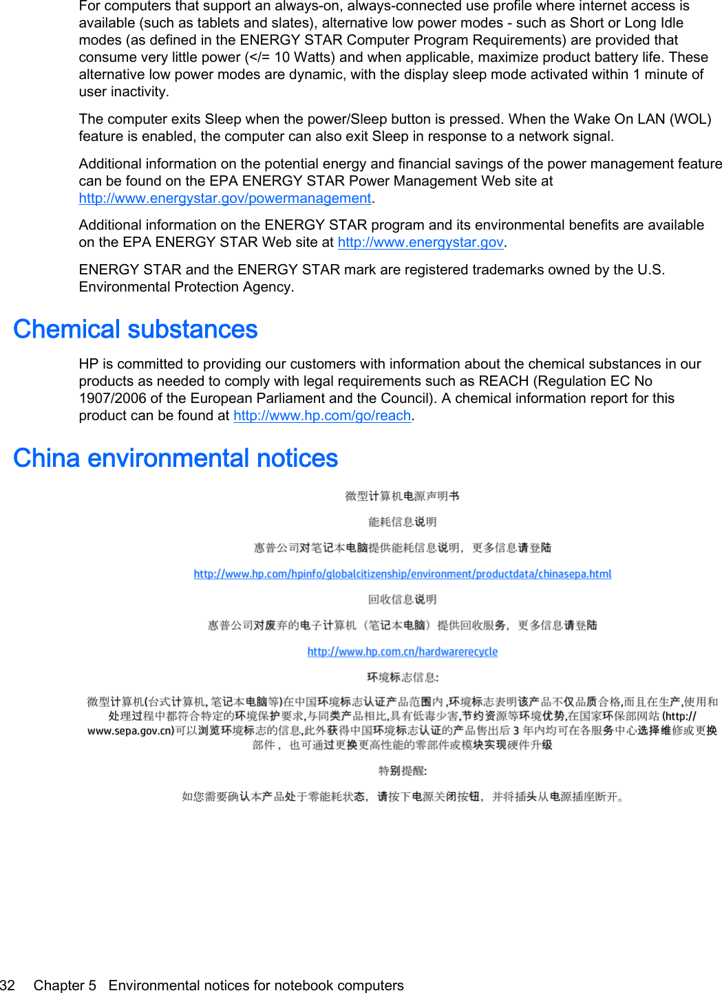 For computers that support an always-on, always-connected use profile where internet access isavailable (such as tablets and slates), alternative low power modes - such as Short or Long Idlemodes (as defined in the ENERGY STAR Computer Program Requirements) are provided thatconsume very little power (&lt;/= 10 Watts) and when applicable, maximize product battery life. Thesealternative low power modes are dynamic, with the display sleep mode activated within 1 minute ofuser inactivity.The computer exits Sleep when the power/Sleep button is pressed. When the Wake On LAN (WOL)feature is enabled, the computer can also exit Sleep in response to a network signal.Additional information on the potential energy and financial savings of the power management featurecan be found on the EPA ENERGY STAR Power Management Web site athttp://www.energystar.gov/powermanagement.Additional information on the ENERGY STAR program and its environmental benefits are availableon the EPA ENERGY STAR Web site at http://www.energystar.gov.ENERGY STAR and the ENERGY STAR mark are registered trademarks owned by the U.S.Environmental Protection Agency.Chemical substancesHP is committed to providing our customers with information about the chemical substances in ourproducts as needed to comply with legal requirements such as REACH (Regulation EC No1907/2006 of the European Parliament and the Council). A chemical information report for thisproduct can be found at http://www.hp.com/go/reach.China environmental notices32 Chapter 5   Environmental notices for notebook computers