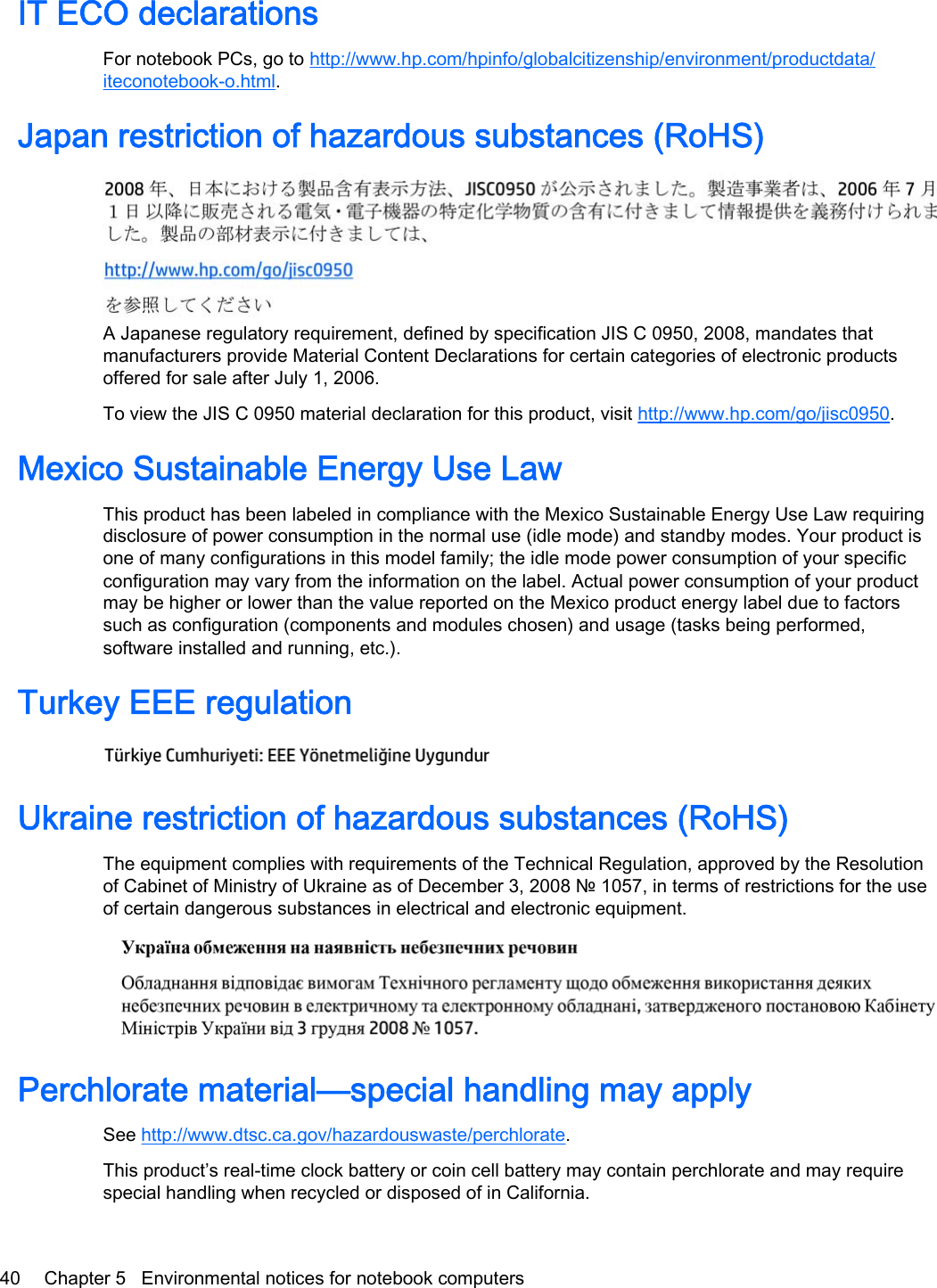 IT ECO declarationsFor notebook PCs, go to http://www.hp.com/hpinfo/globalcitizenship/environment/productdata/iteconotebook-o.html.Japan restriction of hazardous substances (RoHS)A Japanese regulatory requirement, defined by specification JIS C 0950, 2008, mandates thatmanufacturers provide Material Content Declarations for certain categories of electronic productsoffered for sale after July 1, 2006.To view the JIS C 0950 material declaration for this product, visit http://www.hp.com/go/jisc0950.Mexico Sustainable Energy Use LawThis product has been labeled in compliance with the Mexico Sustainable Energy Use Law requiringdisclosure of power consumption in the normal use (idle mode) and standby modes. Your product isone of many configurations in this model family; the idle mode power consumption of your specificconfiguration may vary from the information on the label. Actual power consumption of your productmay be higher or lower than the value reported on the Mexico product energy label due to factorssuch as configuration (components and modules chosen) and usage (tasks being performed,software installed and running, etc.).Turkey EEE regulationUkraine restriction of hazardous substances (RoHS)The equipment complies with requirements of the Technical Regulation, approved by the Resolutionof Cabinet of Ministry of Ukraine as of December 3, 2008 № 1057, in terms of restrictions for the useof certain dangerous substances in electrical and electronic equipment.Perchlorate material—special handling may applySee http://www.dtsc.ca.gov/hazardouswaste/perchlorate.This product’s real-time clock battery or coin cell battery may contain perchlorate and may requirespecial handling when recycled or disposed of in California. 40 Chapter 5   Environmental notices for notebook computers