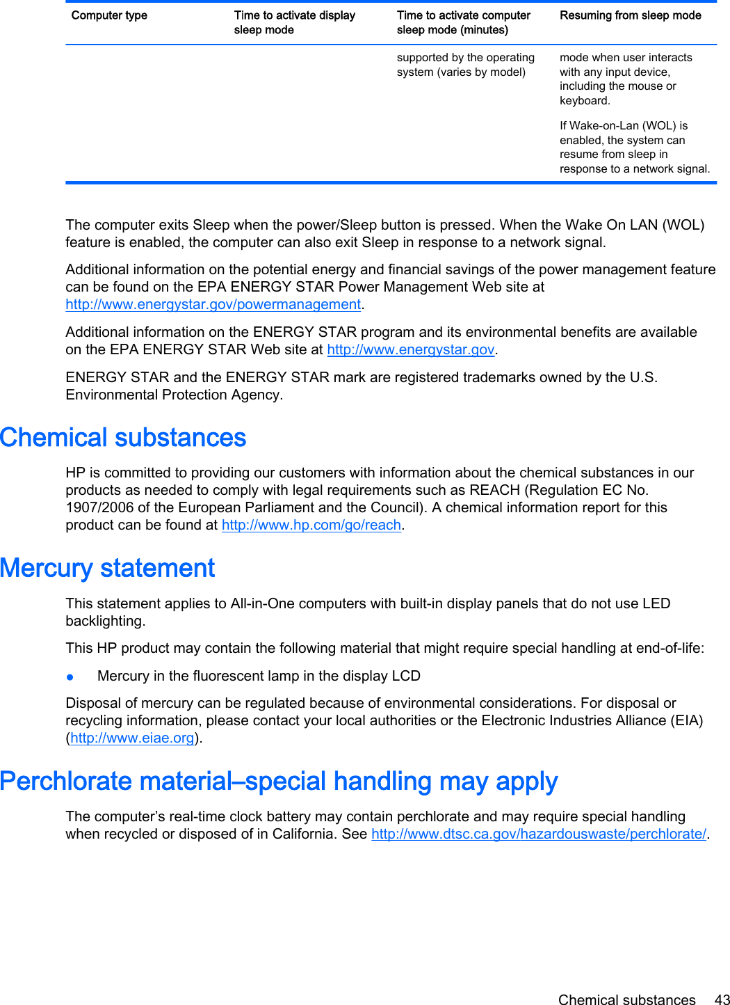 Computer type Time to activate displaysleep modeTime to activate computersleep mode (minutes)Resuming from sleep modesupported by the operatingsystem (varies by model)mode when user interactswith any input device,including the mouse orkeyboard.If Wake-on-Lan (WOL) isenabled, the system canresume from sleep inresponse to a network signal.The computer exits Sleep when the power/Sleep button is pressed. When the Wake On LAN (WOL)feature is enabled, the computer can also exit Sleep in response to a network signal.Additional information on the potential energy and financial savings of the power management featurecan be found on the EPA ENERGY STAR Power Management Web site athttp://www.energystar.gov/powermanagement.Additional information on the ENERGY STAR program and its environmental benefits are availableon the EPA ENERGY STAR Web site at http://www.energystar.gov.ENERGY STAR and the ENERGY STAR mark are registered trademarks owned by the U.S.Environmental Protection Agency.Chemical substancesHP is committed to providing our customers with information about the chemical substances in ourproducts as needed to comply with legal requirements such as REACH (Regulation EC No.1907/2006 of the European Parliament and the Council). A chemical information report for thisproduct can be found at http://www.hp.com/go/reach.Mercury statementThis statement applies to All-in-One computers with built-in display panels that do not use LEDbacklighting.This HP product may contain the following material that might require special handling at end-of-life:●Mercury in the fluorescent lamp in the display LCDDisposal of mercury can be regulated because of environmental considerations. For disposal orrecycling information, please contact your local authorities or the Electronic Industries Alliance (EIA)(http://www.eiae.org).Perchlorate material–special handling may applyThe computer’s real-time clock battery may contain perchlorate and may require special handlingwhen recycled or disposed of in California. See http://www.dtsc.ca.gov/hazardouswaste/perchlorate/.Chemical substances 43