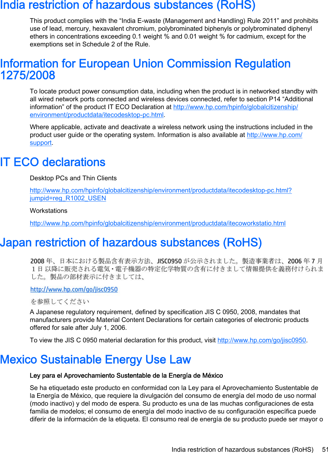 India restriction of hazardous substances (RoHS)This product complies with the “India E-waste (Management and Handling) Rule 2011” and prohibitsuse of lead, mercury, hexavalent chromium, polybrominated biphenyls or polybrominated diphenylethers in concentrations exceeding 0.1 weight % and 0.01 weight % for cadmium, except for theexemptions set in Schedule 2 of the Rule.Information for European Union Commission Regulation1275/2008To locate product power consumption data, including when the product is in networked standby withall wired network ports connected and wireless devices connected, refer to section P14 “Additionalinformation” of the product IT ECO Declaration at http://www.hp.com/hpinfo/globalcitizenship/environment/productdata/itecodesktop-pc.html.Where applicable, activate and deactivate a wireless network using the instructions included in theproduct user guide or the operating system. Information is also available at http://www.hp.com/support.IT ECO declarationsDesktop PCs and Thin Clientshttp://www.hp.com/hpinfo/globalcitizenship/environment/productdata/itecodesktop-pc.html?jumpid=reg_R1002_USENWorkstationshttp://www.hp.com/hpinfo/globalcitizenship/environment/productdata/itecoworkstatio.htmlJapan restriction of hazardous substances (RoHS)A Japanese regulatory requirement, defined by specification JIS C 0950, 2008, mandates thatmanufacturers provide Material Content Declarations for certain categories of electronic productsoffered for sale after July 1, 2006.To view the JIS C 0950 material declaration for this product, visit http://www.hp.com/go/jisc0950.Mexico Sustainable Energy Use LawLey para el Aprovechamiento Sustentable de la Energía de MéxicoSe ha etiquetado este producto en conformidad con la Ley para el Aprovechamiento Sustentable dela Energía de México, que requiere la divulgación del consumo de energía del modo de uso normal(modo inactivo) y del modo de espera. Su producto es una de las muchas configuraciones de estafamilia de modelos; el consumo de energía del modo inactivo de su configuración específica puedediferir de la información de la etiqueta. El consumo real de energía de su producto puede ser mayor oIndia restriction of hazardous substances (RoHS) 51