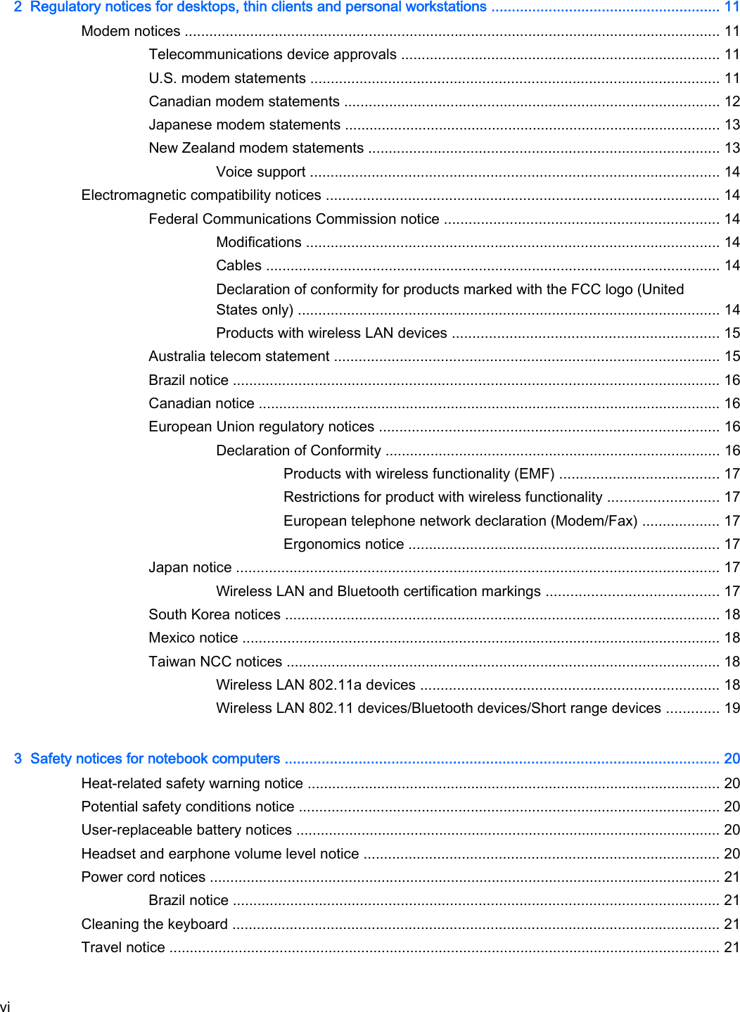 2  Regulatory notices for desktops, thin clients and personal workstations ........................................................ 11Modem notices ................................................................................................................................... 11Telecommunications device approvals .............................................................................. 11U.S. modem statements .................................................................................................... 11Canadian modem statements ............................................................................................ 12Japanese modem statements ............................................................................................ 13New Zealand modem statements ...................................................................................... 13Voice support .................................................................................................... 14Electromagnetic compatibility notices ................................................................................................ 14Federal Communications Commission notice ................................................................... 14Modifications ..................................................................................................... 14Cables ............................................................................................................... 14Declaration of conformity for products marked with the FCC logo (UnitedStates only) ....................................................................................................... 14Products with wireless LAN devices ................................................................. 15Australia telecom statement .............................................................................................. 15Brazil notice ....................................................................................................................... 16Canadian notice ................................................................................................................. 16European Union regulatory notices ................................................................................... 16Declaration of Conformity .................................................................................. 16Products with wireless functionality (EMF) ....................................... 17Restrictions for product with wireless functionality ........................... 17European telephone network declaration (Modem/Fax) ................... 17Ergonomics notice ............................................................................ 17Japan notice ...................................................................................................................... 17Wireless LAN and Bluetooth certification markings .......................................... 17South Korea notices .......................................................................................................... 18Mexico notice ..................................................................................................................... 18Taiwan NCC notices .......................................................................................................... 18Wireless LAN 802.11a devices ......................................................................... 18Wireless LAN 802.11 devices/Bluetooth devices/Short range devices ............. 193  Safety notices for notebook computers .......................................................................................................... 20Heat-related safety warning notice ..................................................................................................... 20Potential safety conditions notice ....................................................................................................... 20User-replaceable battery notices ........................................................................................................ 20Headset and earphone volume level notice ....................................................................................... 20Power cord notices ............................................................................................................................. 21Brazil notice ....................................................................................................................... 21Cleaning the keyboard ....................................................................................................................... 21Travel notice ....................................................................................................................................... 21vi