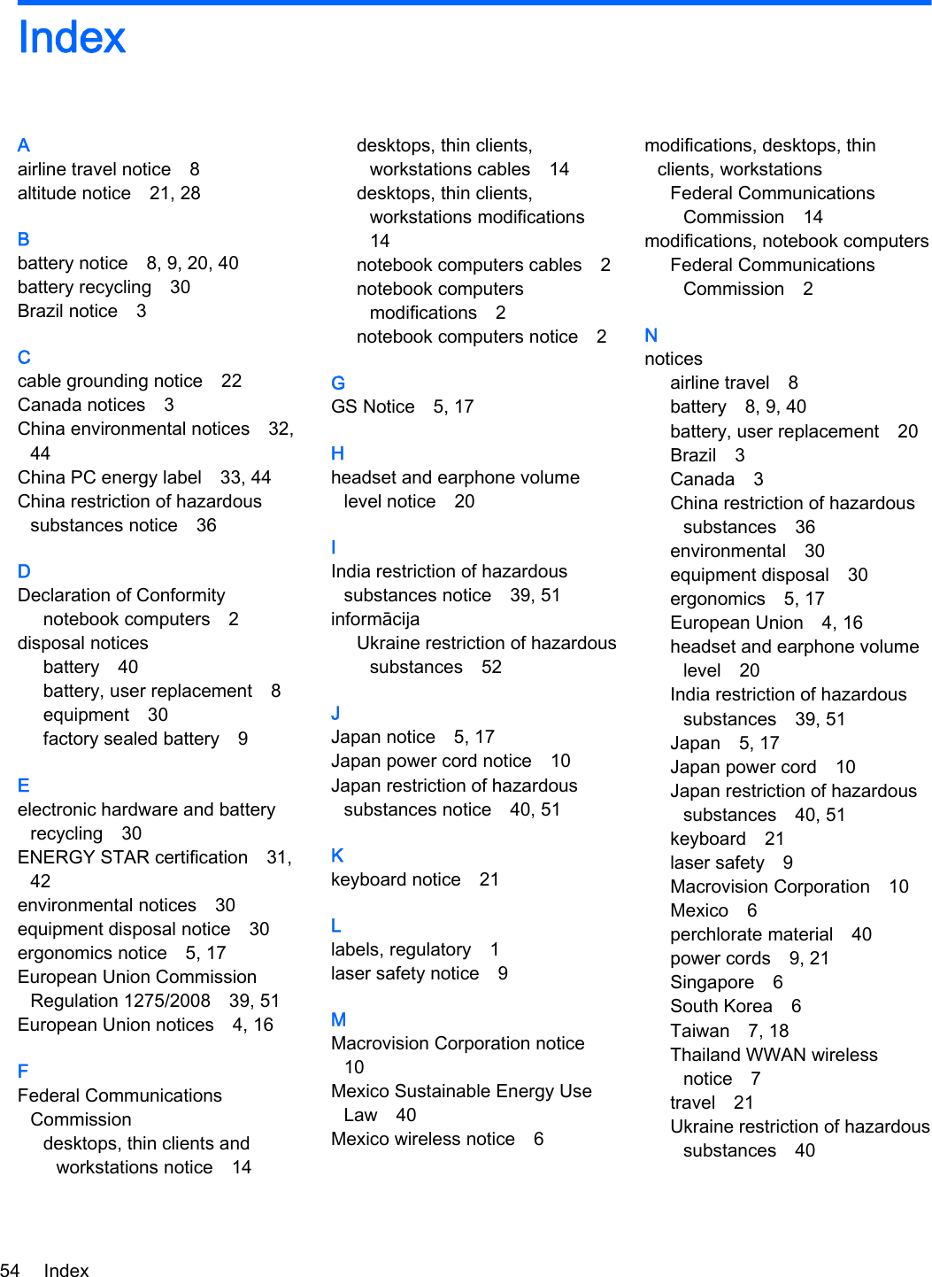 IndexAairline travel notice 8altitude notice 21, 28Bbattery notice 8, 9, 20, 40battery recycling 30Brazil notice 3Ccable grounding notice 22Canada notices 3China environmental notices 32,44China PC energy label 33, 44China restriction of hazardoussubstances notice 36DDeclaration of Conformitynotebook computers 2disposal noticesbattery 40battery, user replacement 8equipment 30factory sealed battery 9Eelectronic hardware and batteryrecycling 30ENERGY STAR certification 31,42environmental notices 30equipment disposal notice 30ergonomics notice 5, 17European Union CommissionRegulation 1275/2008 39, 51European Union notices 4, 16FFederal CommunicationsCommissiondesktops, thin clients andworkstations notice 14desktops, thin clients,workstations cables 14desktops, thin clients,workstations modifications14notebook computers cables 2notebook computersmodifications 2notebook computers notice 2GGS Notice 5, 17Hheadset and earphone volumelevel notice 20IIndia restriction of hazardoussubstances notice 39, 51informācijaUkraine restriction of hazardoussubstances 52JJapan notice 5, 17Japan power cord notice 10Japan restriction of hazardoussubstances notice 40, 51Kkeyboard notice 21Llabels, regulatory 1laser safety notice 9MMacrovision Corporation notice10Mexico Sustainable Energy UseLaw 40Mexico wireless notice 6modifications, desktops, thinclients, workstationsFederal CommunicationsCommission 14modifications, notebook computersFederal CommunicationsCommission 2Nnoticesairline travel 8battery 8, 9, 40battery, user replacement 20Brazil 3Canada 3China restriction of hazardoussubstances 36environmental 30equipment disposal 30ergonomics 5, 17European Union 4, 16headset and earphone volumelevel 20India restriction of hazardoussubstances 39, 51Japan 5, 17Japan power cord 10Japan restriction of hazardoussubstances 40, 51keyboard 21laser safety 9Macrovision Corporation 10Mexico 6perchlorate material 40power cords 9, 21Singapore 6South Korea 6Taiwan 7, 18Thailand WWAN wirelessnotice 7travel 21Ukraine restriction of hazardoussubstances 4054 Index